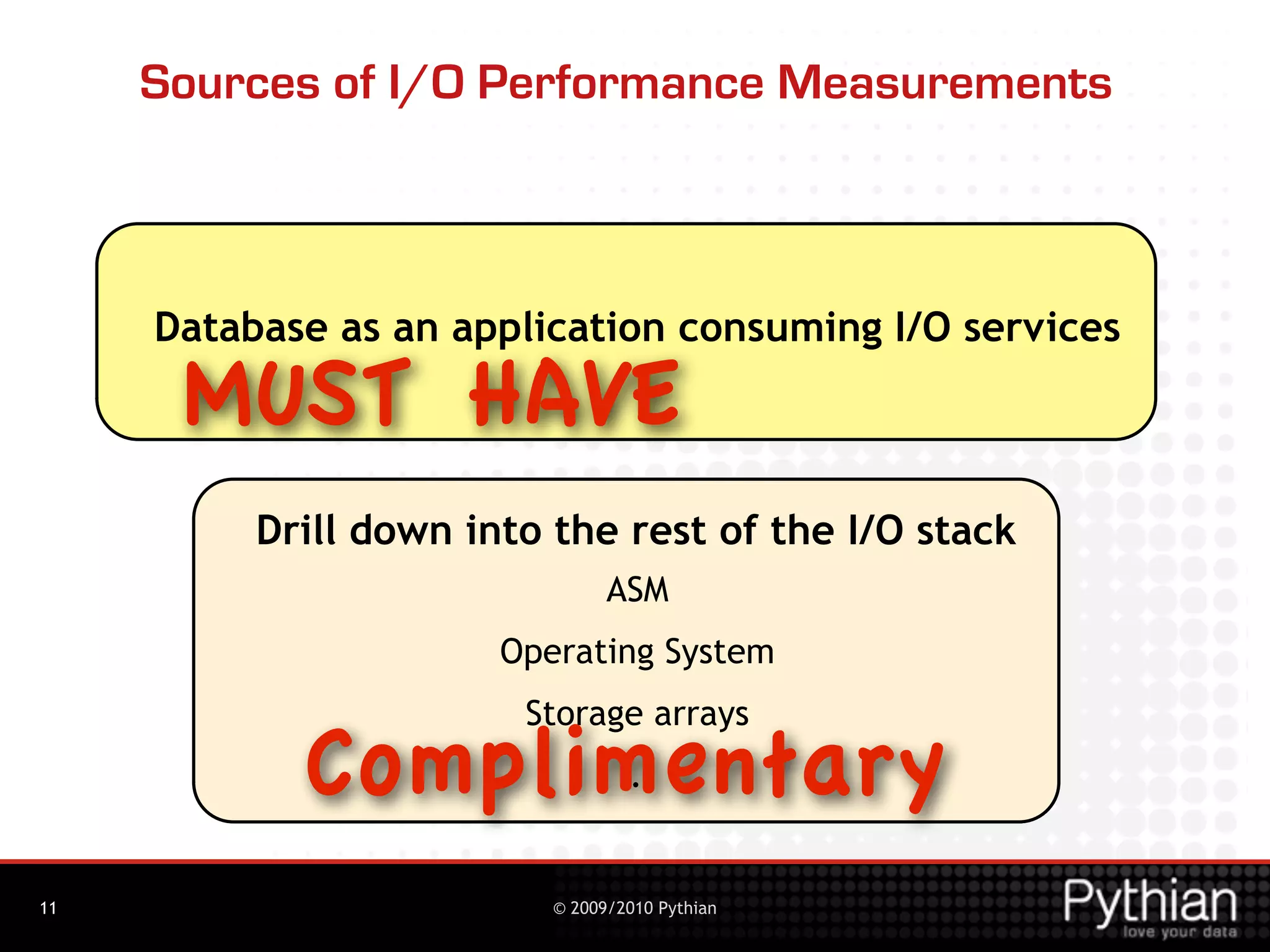 Sources of I/O Performance Measurements



     Database as an application consuming I/O services

      MUST HAVE
          Drill down into the rest of the I/O stack
                                ASM
                       Operating System
                        Storage arrays
            Complimentary        ...


11                        © 2009/2010 Pythian
 