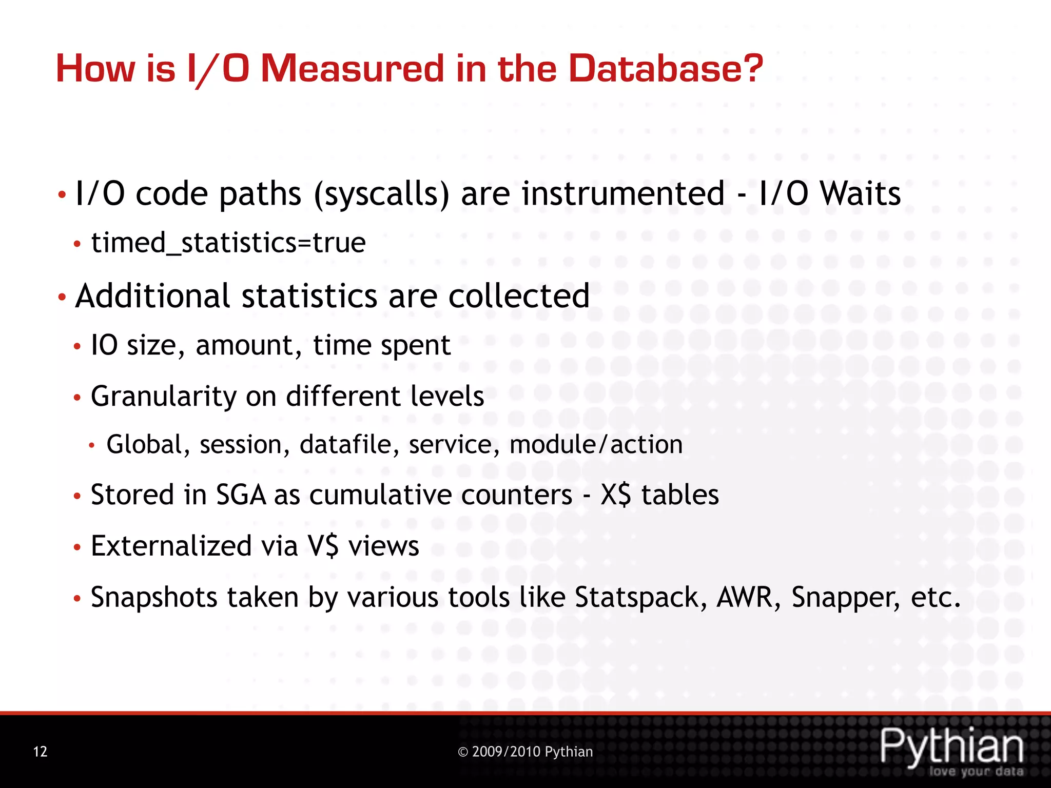 How is I/O Measured in the Database?

     • I/O      code paths (syscalls) are instrumented - I/O Waits
      •   timed_statistics=true
     • Additional        statistics are collected
      •   IO size, amount, time spent
      •   Granularity on different levels
          •   Global, session, datafile, service, module/action
      •   Stored in SGA as cumulative counters - X$ tables
      •   Externalized via V$ views
      •   Snapshots taken by various tools like Statspack, AWR, Snapper, etc.




12                                         © 2009/2010 Pythian
 