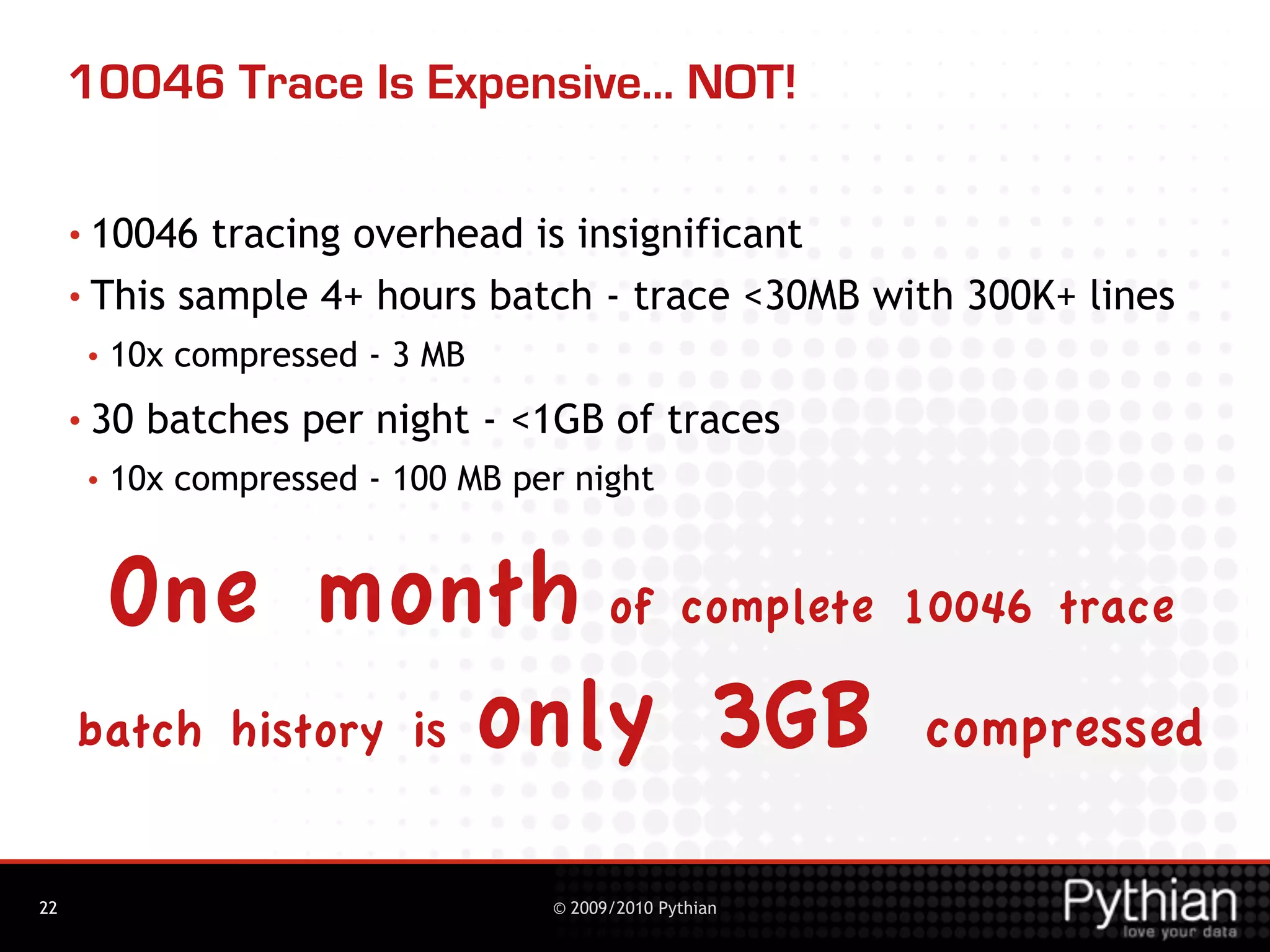 10046 Trace Is Expensive... NOT!

     • 10046  tracing overhead is insignificant
     • This sample 4+ hours batch - trace <30MB with 300K+ lines
      •   10x compressed - 3 MB
     • 30   batches per night - <1GB of traces
      •   10x compressed - 100 MB per night


      One month of complete 10046 trace
     batch history is only 3GB compressed


22                                  © 2009/2010 Pythian
 