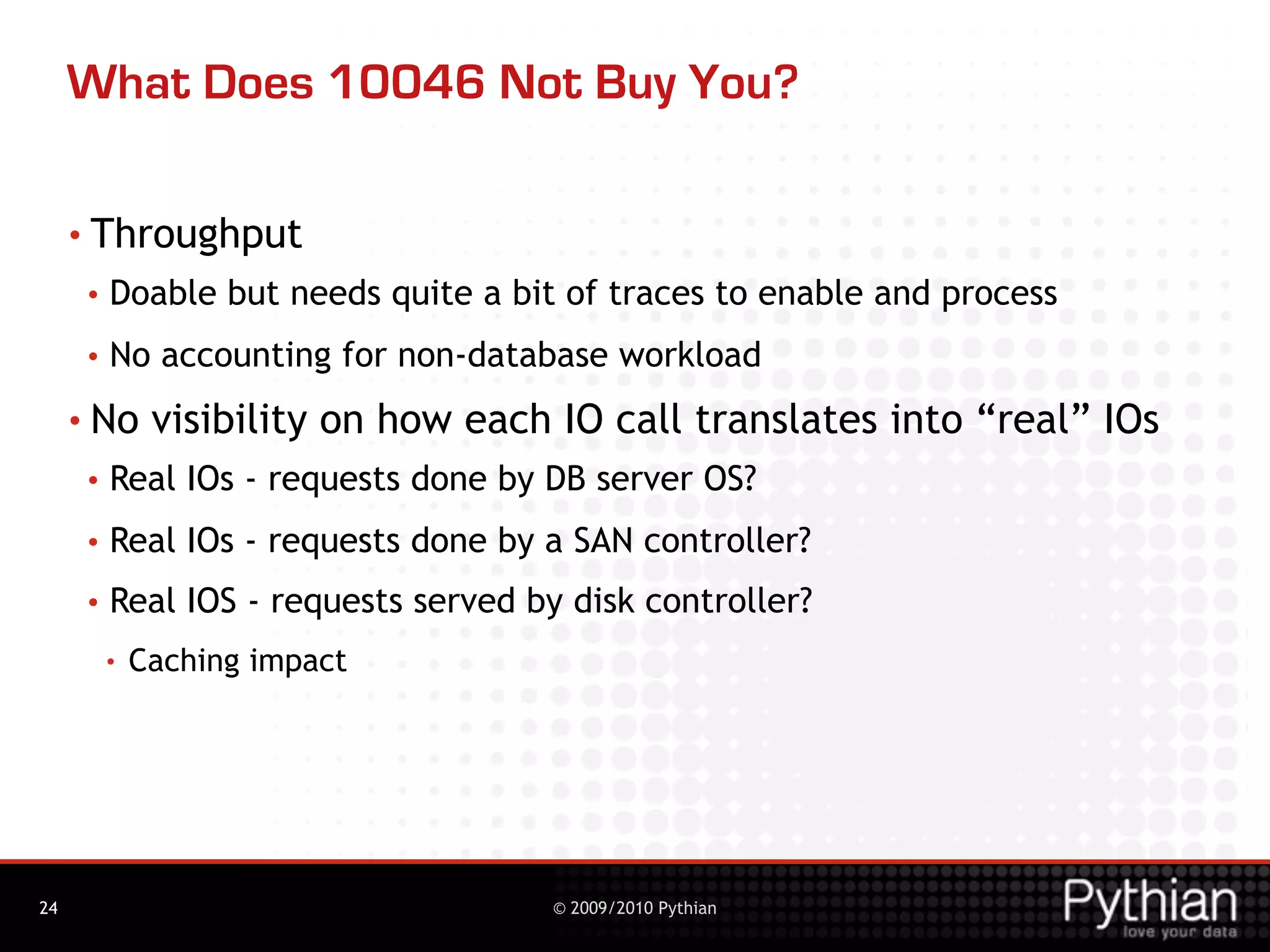 What Does 10046 Not Buy You?

     • Throughput
      •   Doable but needs quite a bit of traces to enable and process
      •   No accounting for non-database workload
     • No      visibility on how each IO call translates into “real” IOs
      •   Real IOs - requests done by DB server OS?
      •   Real IOs - requests done by a SAN controller?
      •   Real IOS - requests served by disk controller?
          •   Caching impact




24                                     © 2009/2010 Pythian
 