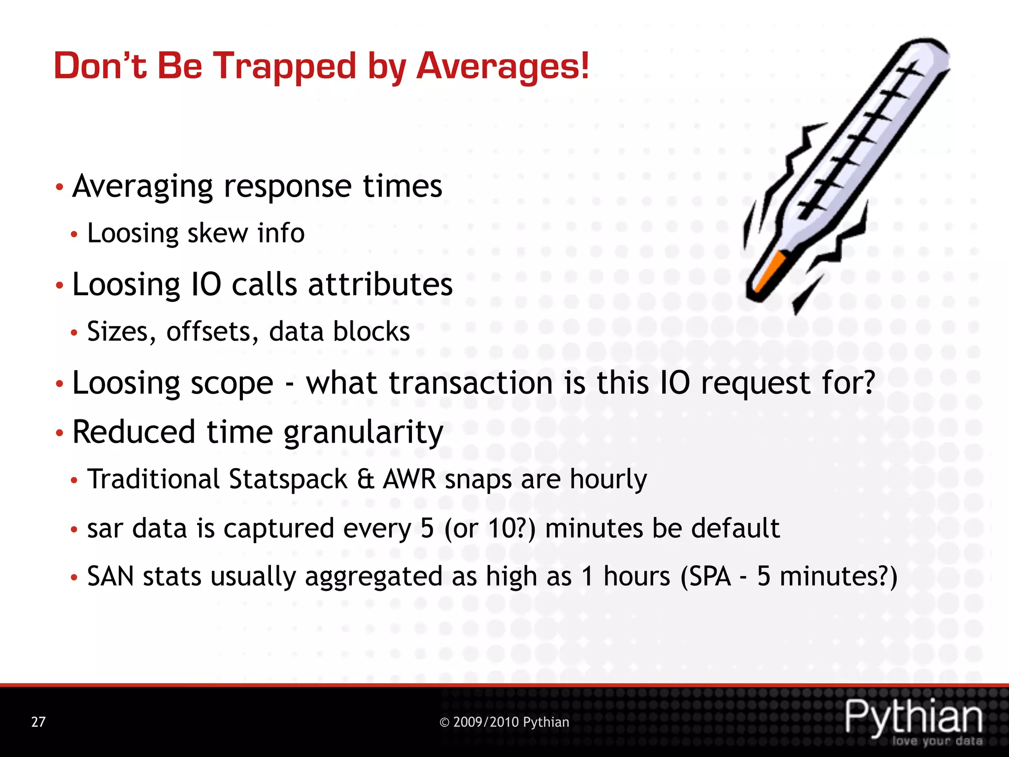 Don’t Be Trapped by Averages!

     • Averaging     response times
      •   Loosing skew info
     • Loosing    IO calls attributes
      •   Sizes, offsets, data blocks
     • Loosingscope - what transaction is this IO request for?
     • Reduced time granularity
      •   Traditional Statspack & AWR snaps are hourly
      •   sar data is captured every 5 (or 10?) minutes be default
      •   SAN stats usually aggregated as high as 1 hours (SPA - 5 minutes?)




27                                      © 2009/2010 Pythian
 
