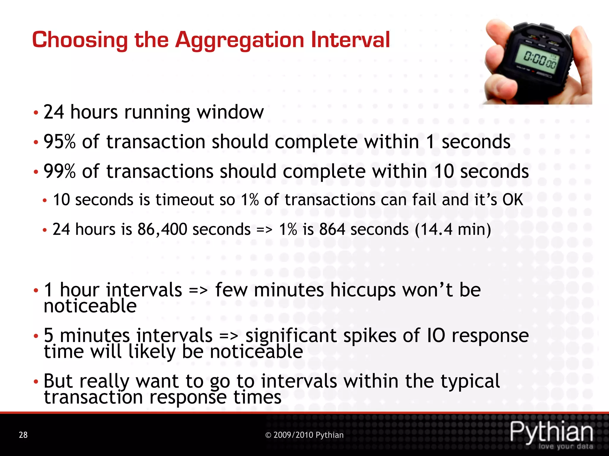 Choosing the Aggregation Interval

     • 24 hours running window
     • 95% of transaction should complete within 1 seconds

     • 99% of transactions should complete within 10 seconds
      •   10 seconds is timeout so 1% of transactions can fail and it’s OK
      •   24 hours is 86,400 seconds => 1% is 864 seconds (14.4 min)


     •1  hour intervals => few minutes hiccups won’t be
       noticeable
     • 5 minutes intervals => significant spikes of IO response
       time will likely be noticeable
     • But really want to go to intervals within the typical
       transaction response times
28                                    © 2009/2010 Pythian
 