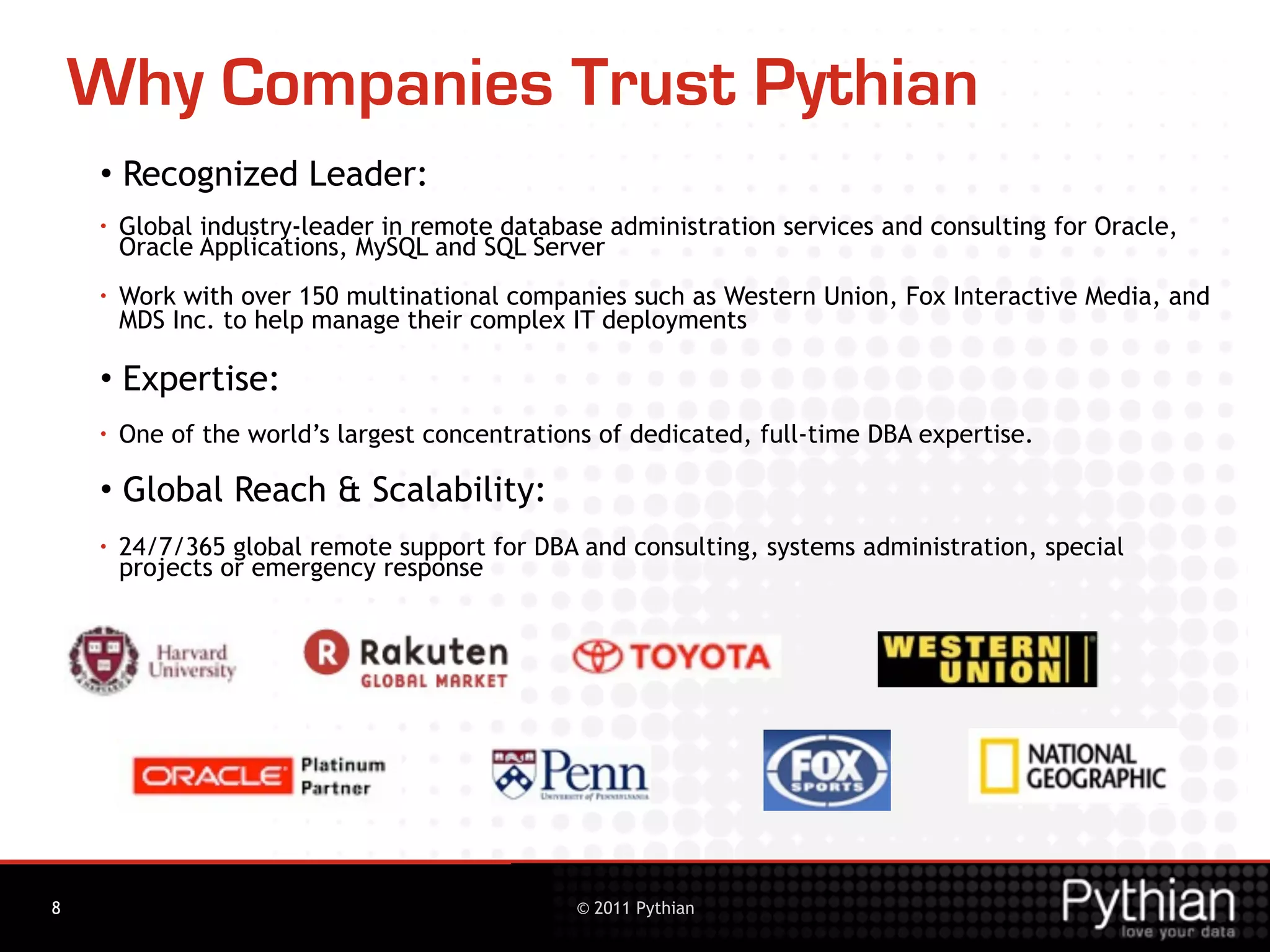 Why Companies Trust Pythian
    • Recognized Leader:
    •   Global industry-leader in remote database administration services and consulting for Oracle,
        Oracle Applications, MySQL and SQL Server
    •   Work with over 150 multinational companies such as Western Union, Fox Interactive Media, and
        MDS Inc. to help manage their complex IT deployments

    • Expertise:
    •   One of the world’s largest concentrations of dedicated, full-time DBA expertise.

    • Global Reach & Scalability:
    •   24/7/365 global remote support for DBA and consulting, systems administration, special
        projects or emergency response




3
8                                               © 2011 Pythian
 