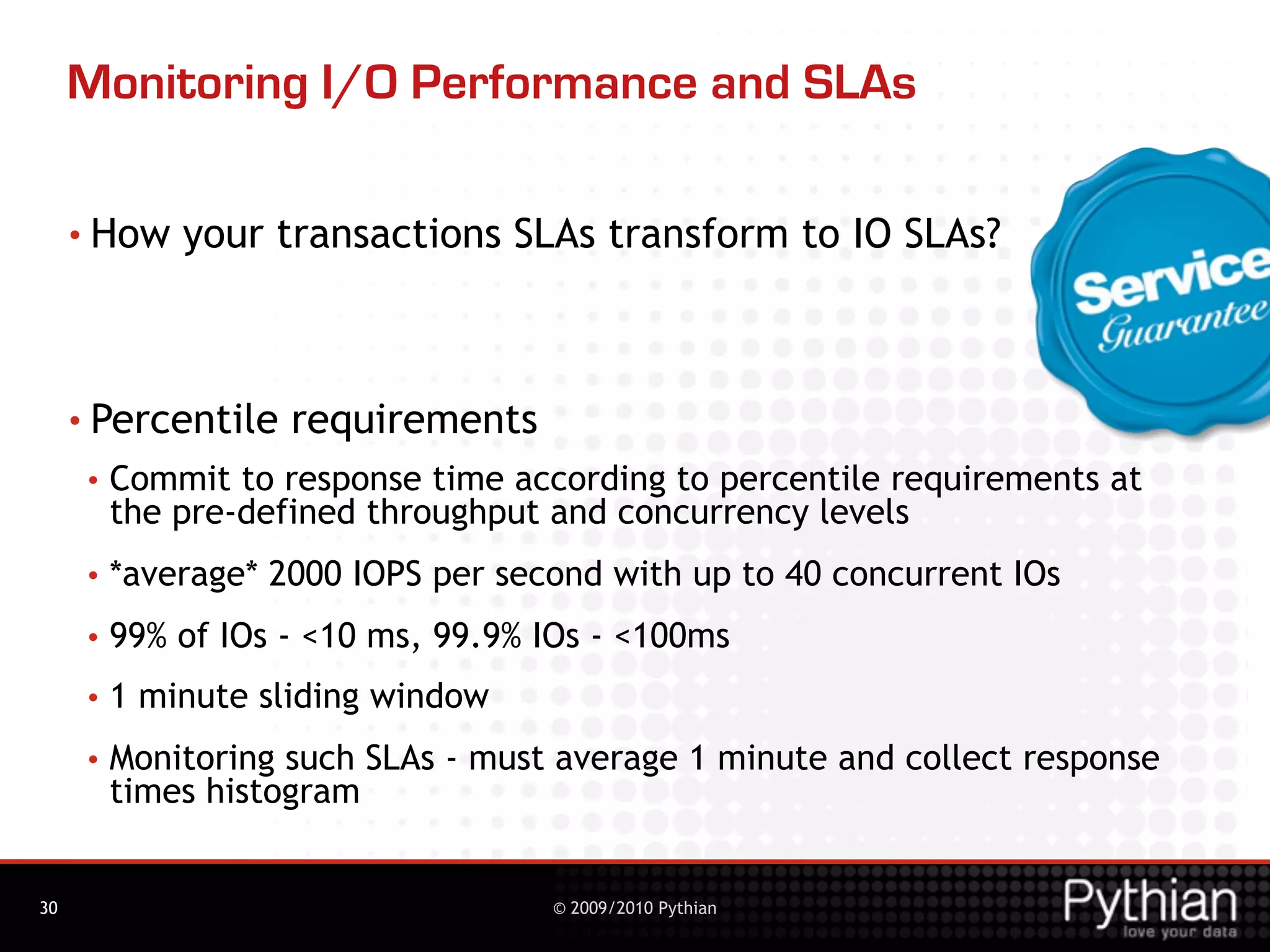 Monitoring I/O Performance and SLAs

     • How    your transactions SLAs transform to IO SLAs?



     • Percentile    requirements
      •   Commit to response time according to percentile requirements at
          the pre-defined throughput and concurrency levels
      •   *average* 2000 IOPS per second with up to 40 concurrent IOs
      •   99% of IOs - <10 ms, 99.9% IOs - <100ms
      •   1 minute sliding window
      •   Monitoring such SLAs - must average 1 minute and collect response
          times histogram


30                                   © 2009/2010 Pythian
 