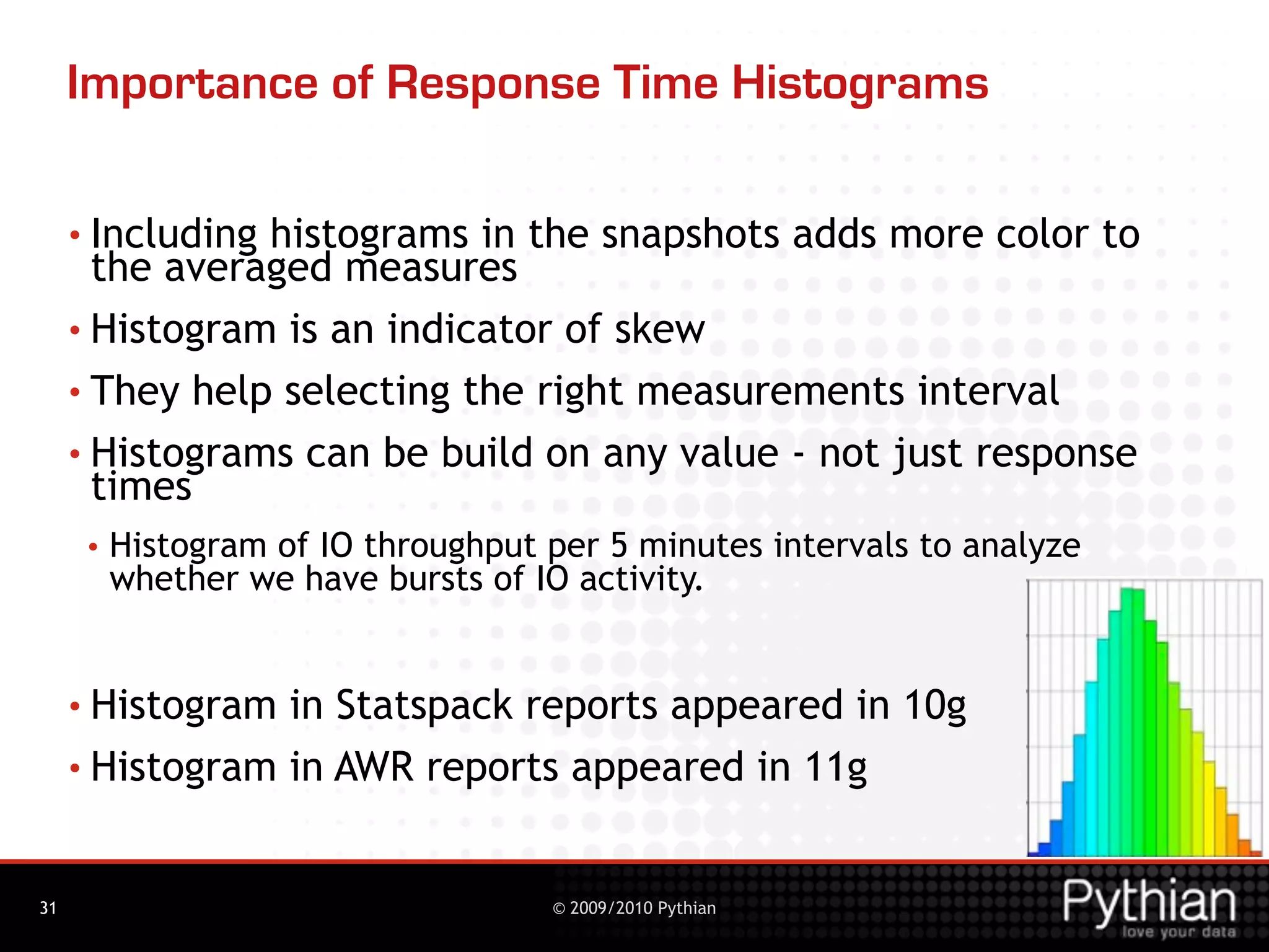 Importance of Response Time Histograms

     • Includinghistograms in the snapshots adds more color to
       the averaged measures
     • Histogram is an indicator of skew

     • They help selecting the right measurements interval
     • Histograms can be build on any value - not just response
       times
      •   Histogram of IO throughput per 5 minutes intervals to analyze
          whether we have bursts of IO activity.


     • Histogram in Statspack reports appeared in 10g
     • Histogram in AWR reports appeared in 11g



31                                   © 2009/2010 Pythian
 