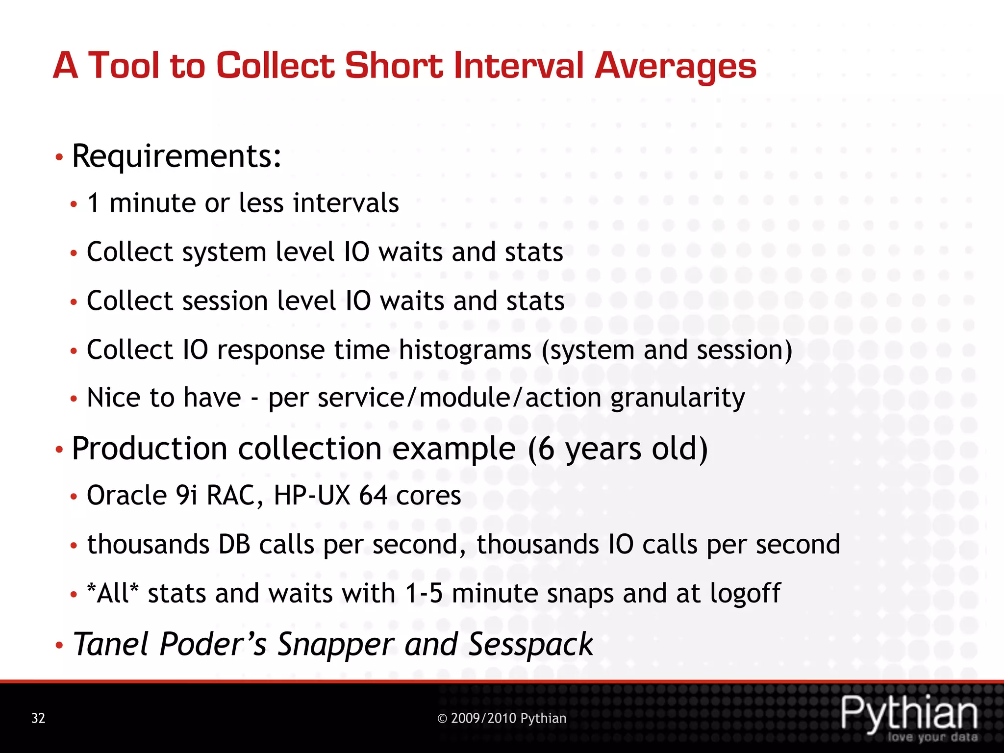 A Tool to Collect Short Interval Averages

     • Requirements:
      •   1 minute or less intervals
      •   Collect system level IO waits and stats
      •   Collect session level IO waits and stats
      •   Collect IO response time histograms (system and session)
      •   Nice to have - per service/module/action granularity
     • Production     collection example (6 years old)
      •   Oracle 9i RAC, HP-UX 64 cores
      •   thousands DB calls per second, thousands IO calls per second
      •   *All* stats and waits with 1-5 minute snaps and at logoff
     • Tanel    Poder’s Snapper and Sesspack

32                                     © 2009/2010 Pythian
 