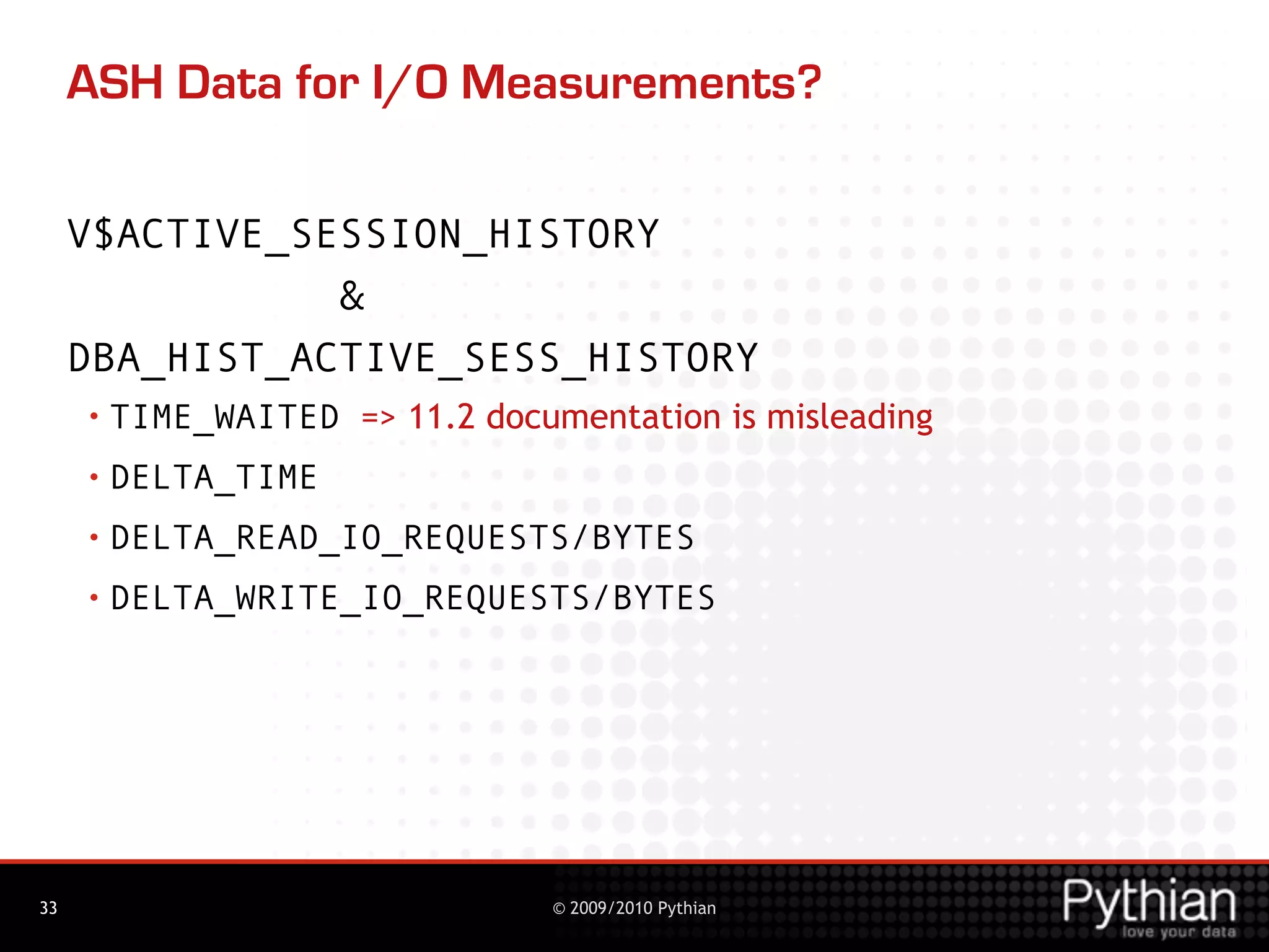 ASH Data for I/O Measurements?

     V$ACTIVE_SESSION_HISTORY
                &
     DBA_HIST_ACTIVE_SESS_HISTORY
     • TIME_WAITED   => 11.2 documentation is misleading
     • DELTA_TIME

     • DELTA_READ_IO_REQUESTS/BYTES

     • DELTA_WRITE_IO_REQUESTS/BYTES




33                              © 2009/2010 Pythian
 