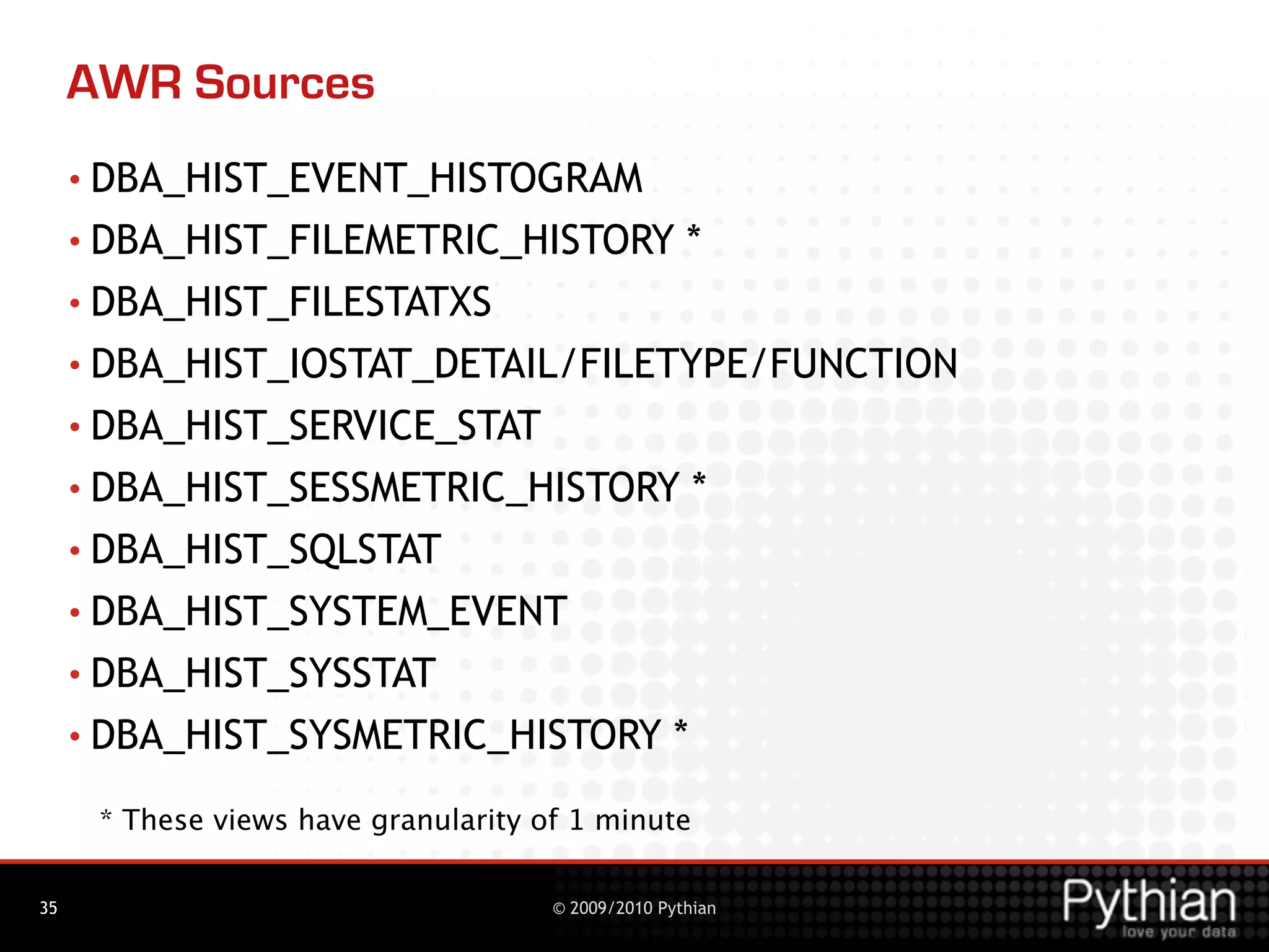 AWR Sources
     • DBA_HIST_EVENT_HISTOGRAM
     • DBA_HIST_FILEMETRIC_HISTORY                   *
     • DBA_HIST_FILESTATXS
     • DBA_HIST_IOSTAT_DETAIL/FILETYPE/FUNCTION

     • DBA_HIST_SERVICE_STAT

     • DBA_HIST_SESSMETRIC_HISTORY                      *
     • DBA_HIST_SQLSTAT

     • DBA_HIST_SYSTEM_EVENT

     • DBA_HIST_SYSSTAT

     • DBA_HIST_SYSMETRIC_HISTORY                   *
      * These views have granularity of 1 minute

35                                    © 2009/2010 Pythian
 