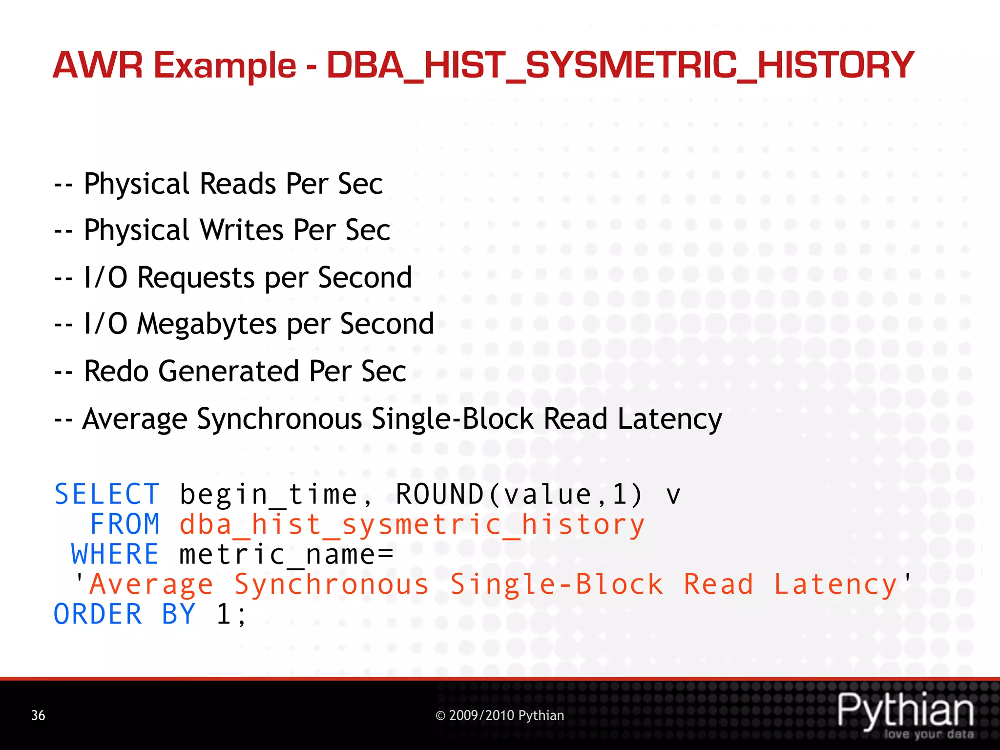 AWR Example - DBA_HIST_SYSMETRIC_HISTORY

     -- Physical Reads Per Sec
     -- Physical Writes Per Sec
     -- I/O Requests per Second
     -- I/O Megabytes per Second
     -- Redo Generated Per Sec
     -- Average Synchronous Single-Block Read Latency

     SELECT begin_time, ROUND(value,1) v
       FROM dba_hist_sysmetric_history
      WHERE metric_name=
      'Average Synchronous Single-Block Read Latency'
     ORDER BY 1;


36                                 © 2009/2010 Pythian
 