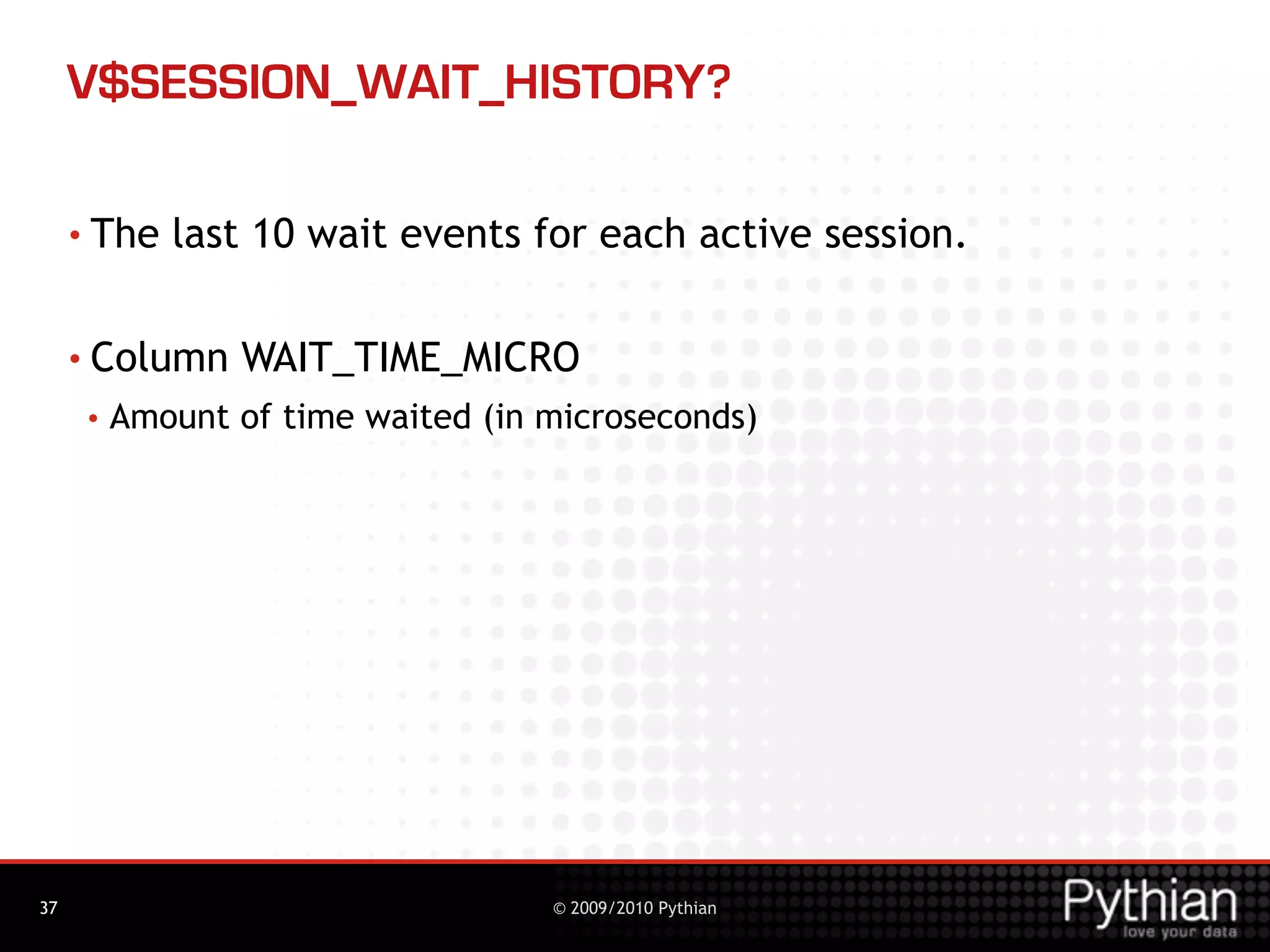 V$SESSION_WAIT_HISTORY?

     • The   last 10 wait events for each active session.

     • Column    WAIT_TIME_MICRO
      •   Amount of time waited (in microseconds)




37                                  © 2009/2010 Pythian
 