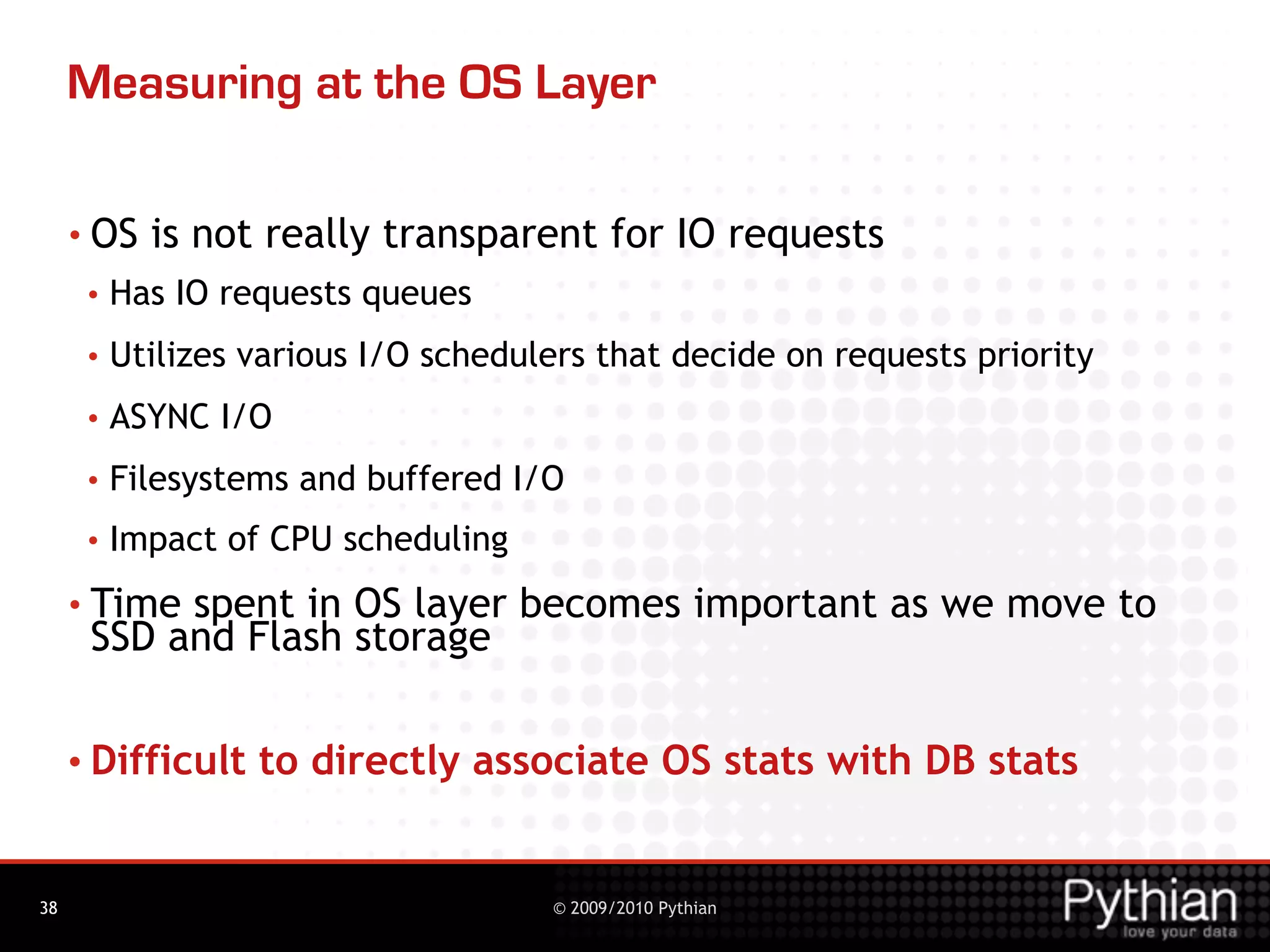 Measuring at the OS Layer

     • OS   is not really transparent for IO requests
      •   Has IO requests queues
      •   Utilizes various I/O schedulers that decide on requests priority
      •   ASYNC I/O
      •   Filesystems and buffered I/O
      •   Impact of CPU scheduling
     • Timespent in OS layer becomes important as we move to
      SSD and Flash storage

     • Difficult   to directly associate OS stats with DB stats


38                                    © 2009/2010 Pythian
 