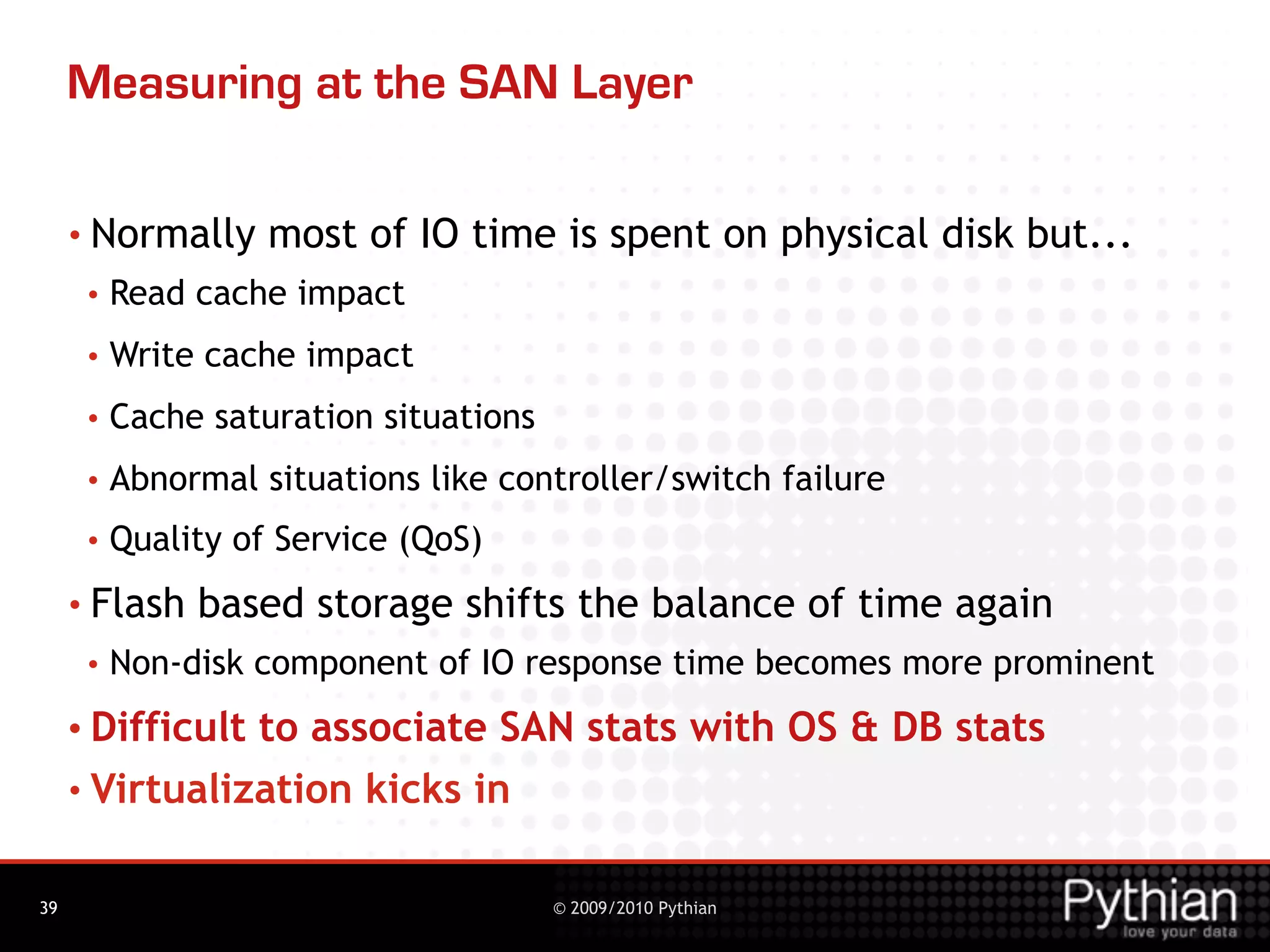 Measuring at the SAN Layer

     • Normally     most of IO time is spent on physical disk but...
      •   Read cache impact
      •   Write cache impact
      •   Cache saturation situations
      •   Abnormal situations like controller/switch failure
      •   Quality of Service (QoS)
     • Flash   based storage shifts the balance of time again
      •   Non-disk component of IO response time becomes more prominent
     • Difficultto associate SAN stats with OS & DB stats
     • Virtualization kicks in


39                                      © 2009/2010 Pythian
 
