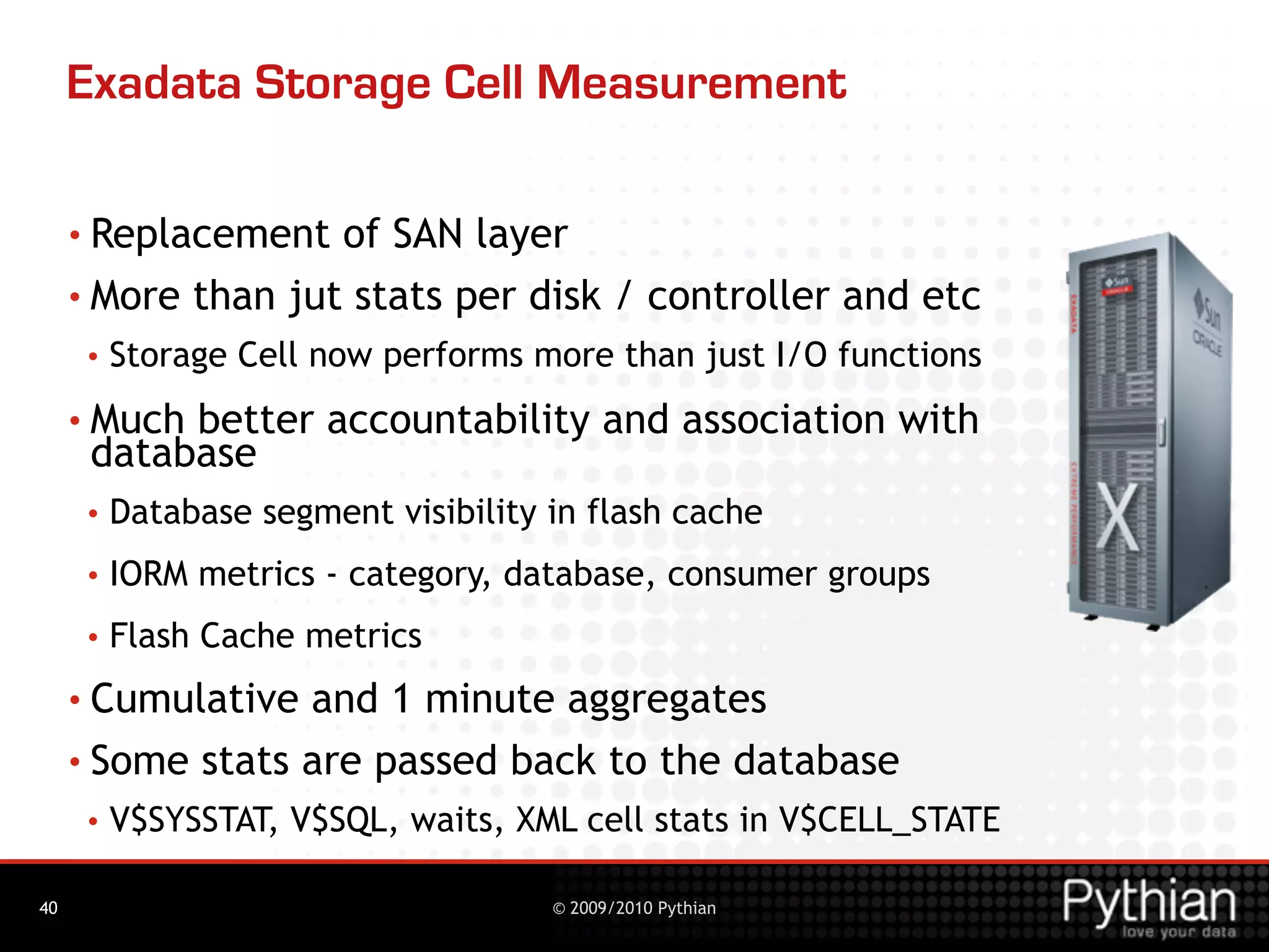 Exadata Storage Cell Measurement

     • Replacement  of SAN layer
     • More than jut stats per disk / controller and etc
      •   Storage Cell now performs more than just I/O functions
     • Muchbetter accountability and association with
      database
      •   Database segment visibility in flash cache
      •   IORM metrics - category, database, consumer groups
      •   Flash Cache metrics
     • Cumulative and 1 minute aggregates
     • Some stats are passed back to the database
      •   V$SYSSTAT, V$SQL, waits, XML cell stats in V$CELL_STATE

40                                    © 2009/2010 Pythian
 