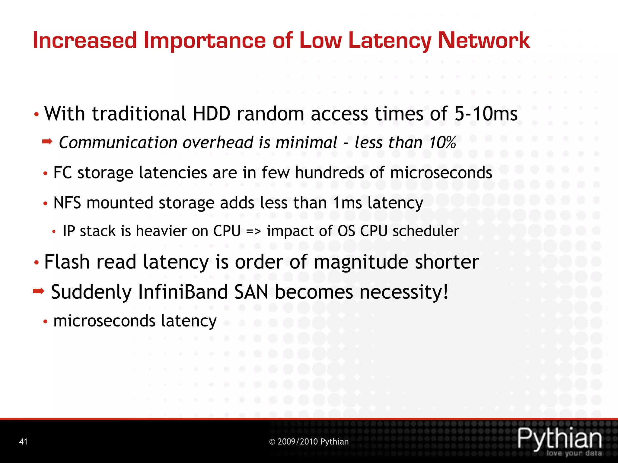 Increased Importance of Low Latency Network

     • With       traditional HDD random access times of 5-10ms
      ➡       Communication overhead is minimal - less than 10%
      •   FC storage latencies are in few hundreds of microseconds
      •   NFS mounted storage adds less than 1ms latency
          •   IP stack is heavier on CPU => impact of OS CPU scheduler
     • Flash  read latency is order of magnitude shorter
     ➡    Suddenly InfiniBand SAN becomes necessity!
      •   microseconds latency




41                                         © 2009/2010 Pythian
 