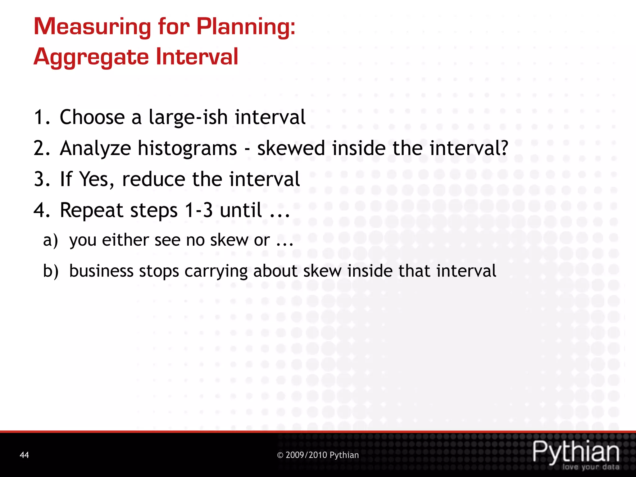 Measuring for Planning:
     Aggregate Interval

     1.   Choose a large-ish interval
     2.   Analyze histograms - skewed inside the interval?
     3.   If Yes, reduce the interval
     4.   Repeat steps 1-3 until ...
      a) you either see no skew or ...
      b) business stops carrying about skew inside that interval




44                                 © 2009/2010 Pythian
 