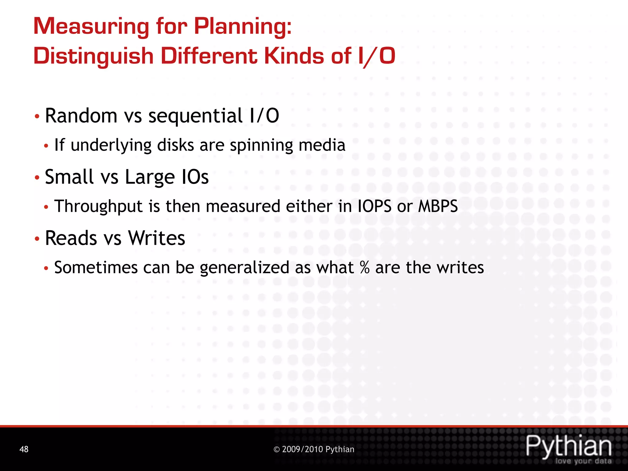 Measuring for Planning:
     Distinguish Different Kinds of I/O

     • Random      vs sequential I/O
      •   If underlying disks are spinning media
     • Small    vs Large IOs
      •   Throughput is then measured either in IOPS or MBPS
     • Reads    vs Writes
      •   Sometimes can be generalized as what % are the writes




48                                    © 2009/2010 Pythian
 
