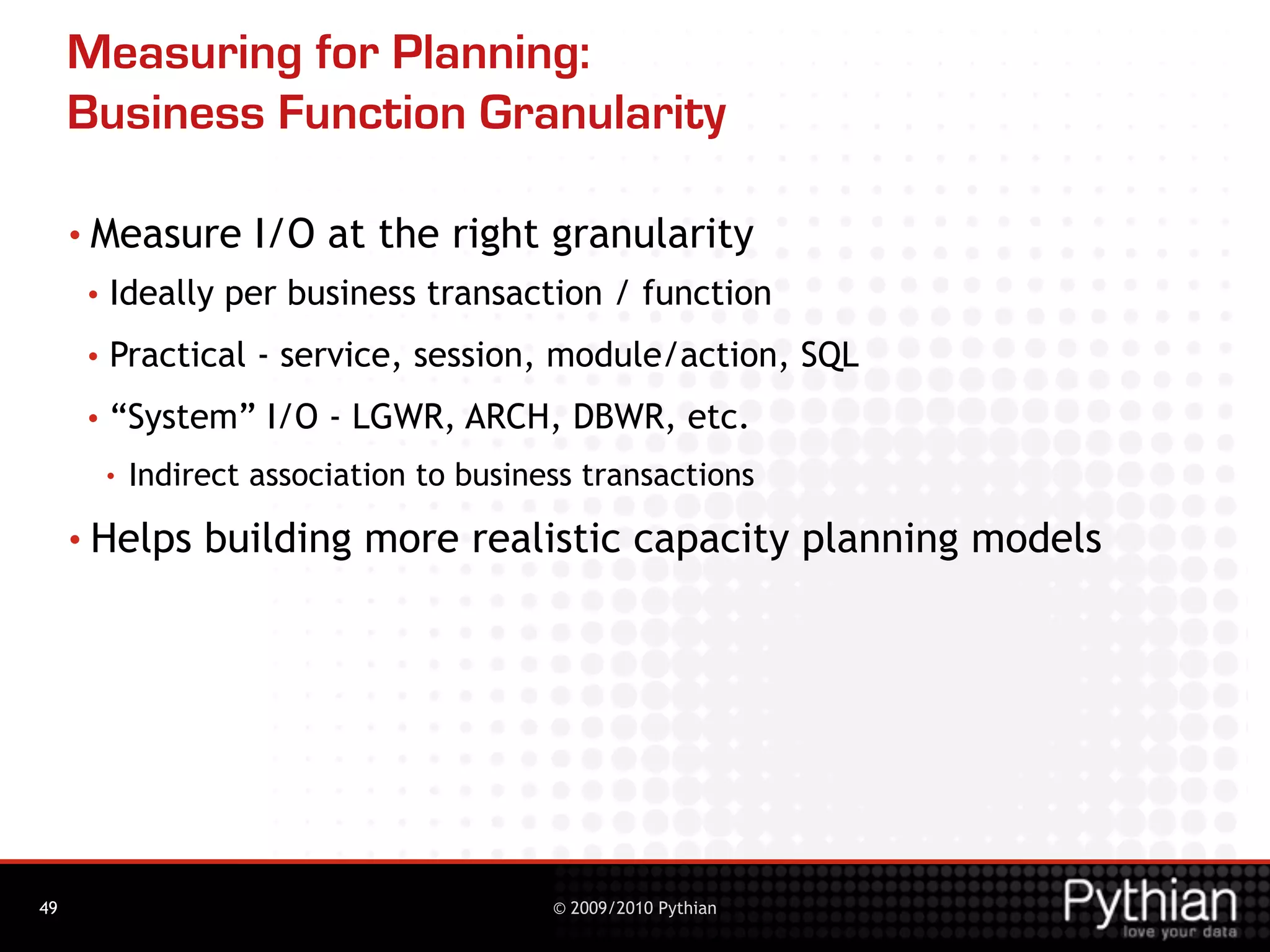 Measuring for Planning:
     Business Function Granularity

     • Measure         I/O at the right granularity
      •   Ideally per business transaction / function
      •   Practical - service, session, module/action, SQL
      •   “System” I/O - LGWR, ARCH, DBWR, etc.
          •   Indirect association to business transactions
     • Helps       building more realistic capacity planning models




49                                          © 2009/2010 Pythian
 