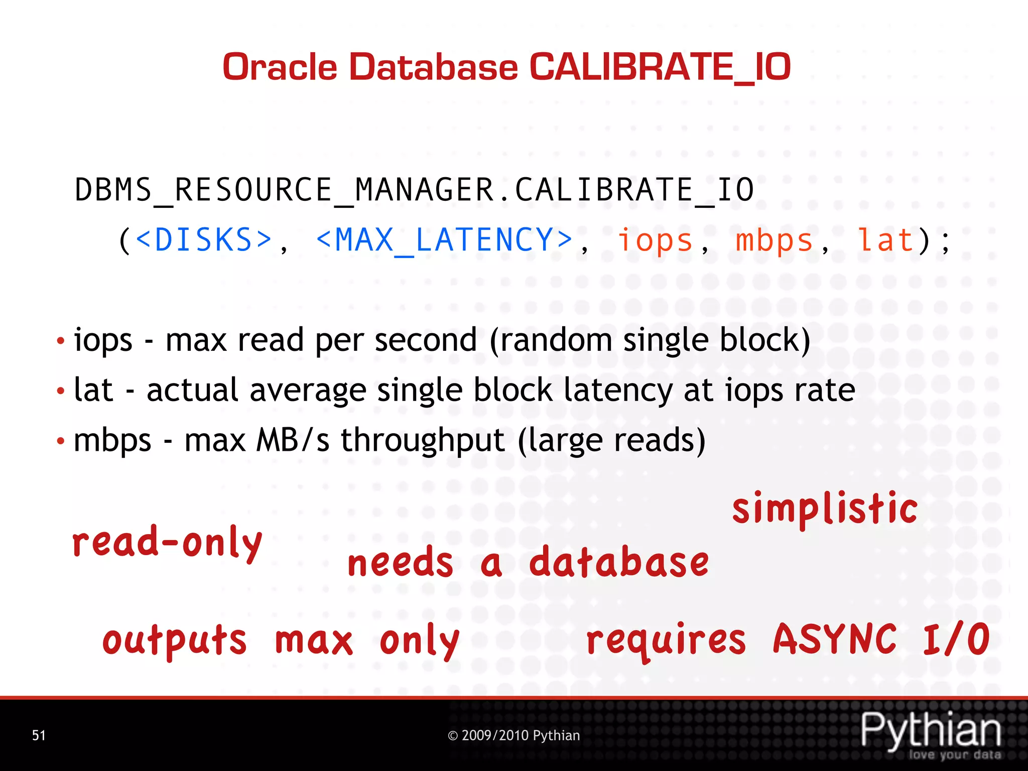 Oracle Database CALIBRATE_IO

      DBMS_RESOURCE_MANAGER.CALIBRATE_IO
        (<DISKS>, <MAX_LATENCY>, iops, mbps, lat);

     • iops  - max read per second (random single block)
     • lat - actual average single block latency at iops rate

     • mbps - max MB/s throughput (large reads)

                                                            simplistic
      read-only          needs a database
        outputs max only                              requires ASYNC I/O
51                              © 2009/2010 Pythian
 