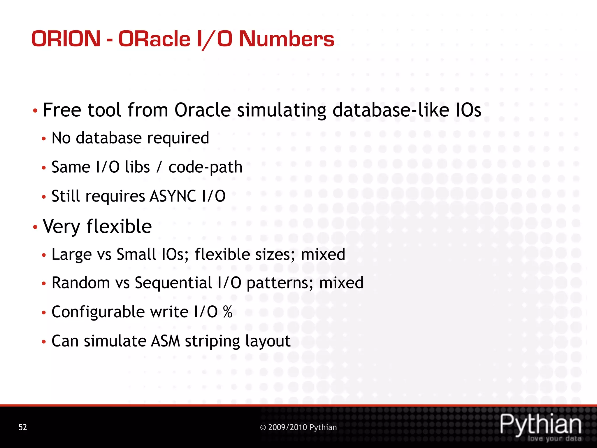 ORION - ORacle I/O Numbers

     • Free   tool from Oracle simulating database-like IOs
      •   No database required
      •   Same I/O libs / code-path
      •   Still requires ASYNC I/O
     • Very   flexible
      •   Large vs Small IOs; flexible sizes; mixed
      •   Random vs Sequential I/O patterns; mixed
      •   Configurable write I/O %
      •   Can simulate ASM striping layout




52                                     © 2009/2010 Pythian
 