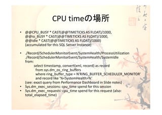 CPU timeの場所
• @@CPU_BUSY * CAST(@@TIMETICKS AS FLOAT)/1000,
  @@io_BUSY * CAST(@@TIMETICKS AS FLOAT)/1000,
  @@idle * CAST(@@TIMETICKS AS FLOAT)/1000)
  (accumulated for this SQL Server Instance)

• ./Record/SchedulerMonitorEvent/SystemHealth/ProcessUtilization
  ./Record/SchedulerMonitorEvent/SystemHealth/SystemIdle
  from:
        select timestamp, convert(xml, record) as record
         from sys.dm_os_ring_buffers
         where ring_buffer_type = N'RING_BUFFER_SCHEDULER_MONITOR'
         and record like '%<SystemHealth>%‘
  (see: exact query from Performance Dashboard in Slide notes)
• Sys.dm_exec_sessions: cpu_time spend for this session
• Sys.dm_exec_requests: cpu_time spend for this request (also:
  total_elapsed_time)
 