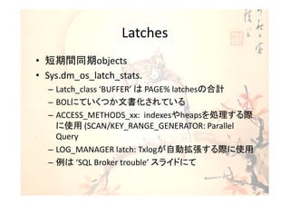 Latches
• 短期間同期objects
• Sys.dm_os_latch_stats.
  – Latch_class ‘BUFFER’ は PAGE% latchesの合計
  – BOLにていくつか文書化されている
  – ACCESS_METHODS_xx: indexesやheapsを処理する際
    に使用 (SCAN/KEY_RANGE_GENERATOR: Parallel
    Query
  – LOG_MANAGER latch: Txlogが自動拡張する際に使用
  – 例は ‘SQL Broker trouble’ スライドにて
 