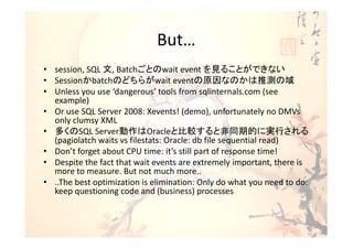 But…
• session, SQL 文, Batchごとのwait event を見ることができない
• Sessionかbatchのどちらがwait eventの原因なのかは推測の域
• Unless you use ‘dangerous’ tools from sqlinternals.com (see
  example)
• Or use SQL Server 2008: Xevents! (demo), unfortunately no DMVs
  only clumsy XML
• 多くのSQL Server動作はOracleと比較すると非同期的に実行される
  (pagiolatch waits vs filestats: Oracle: db file sequential read)
• Don’t forget about CPU time: it’s still part of response time!
• Despite the fact that wait events are extremely important, there is
  more to measure. But not much more..
• ..The best optimization is elimination: Only do what you need to do:
  keep questioning code and (business) processes
 