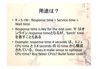 用途は？
• R = S +W : Response time = Service time +
  Wait time
• Response time is key for the end user. ‘R’ はオ
  ンライン response timeとなるが、‘batch’ time
  を表すこともある
• Example: response time 4 seconds は、 0.2 s
  CPU time と 3.8 seconds の IO time から構成
  されている。 Does it make sense to optimize
  CPU time? Buy faster CPUs? Build faster code?
 