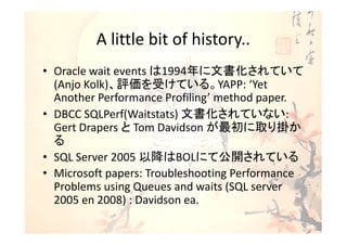 A little bit of history..
• Oracle wait events は1994年に文書化されていて
  (Anjo Kolk)、評価を受けている。YAPP: ‘Yet
  Another Performance Profiling’ method paper.
• DBCC SQLPerf(Waitstats) 文書化されていない:
  Gert Drapers と Tom Davidson が最初に取り掛か
  る
• SQL Server 2005 以降はBOLにて公開されている
• Microsoft papers: Troubleshooting Performance
  Problems using Queues and waits (SQL server
  2005 en 2008) : Davidson ea.
 