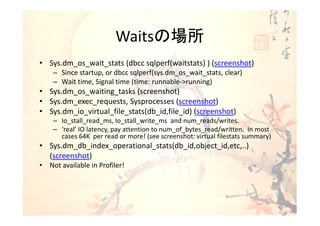 Waitsの場所
• Sys.dm_os_wait_stats (dbcc sqlperf(waitstats) ) (screenshot)
    – Since startup, or dbcc sqlperf(sys.dm_os_wait_stats, clear)
    – Wait time, Signal time (time: runnable->running)
• Sys.dm_os_waiting_tasks (screenshot)
• Sys.dm_exec_requests, Sysprocesses (screenshot)
• Sys.dm_io_virtual_file_stats(db_id,file_id) (screenshot)
    – Io_stall_read_ms, Io_stall_write_ms and num_reads/writes.
    – ‘real’ IO latency, pay attention to num_of_bytes_read/written. In most
      cases 64K per read or more! (see screenshot: virtual filestats summary)
• Sys.dm_db_index_operational_stats(db_id,object_id,etc,..)
  (screenshot)
• Not available in Profiler!
 