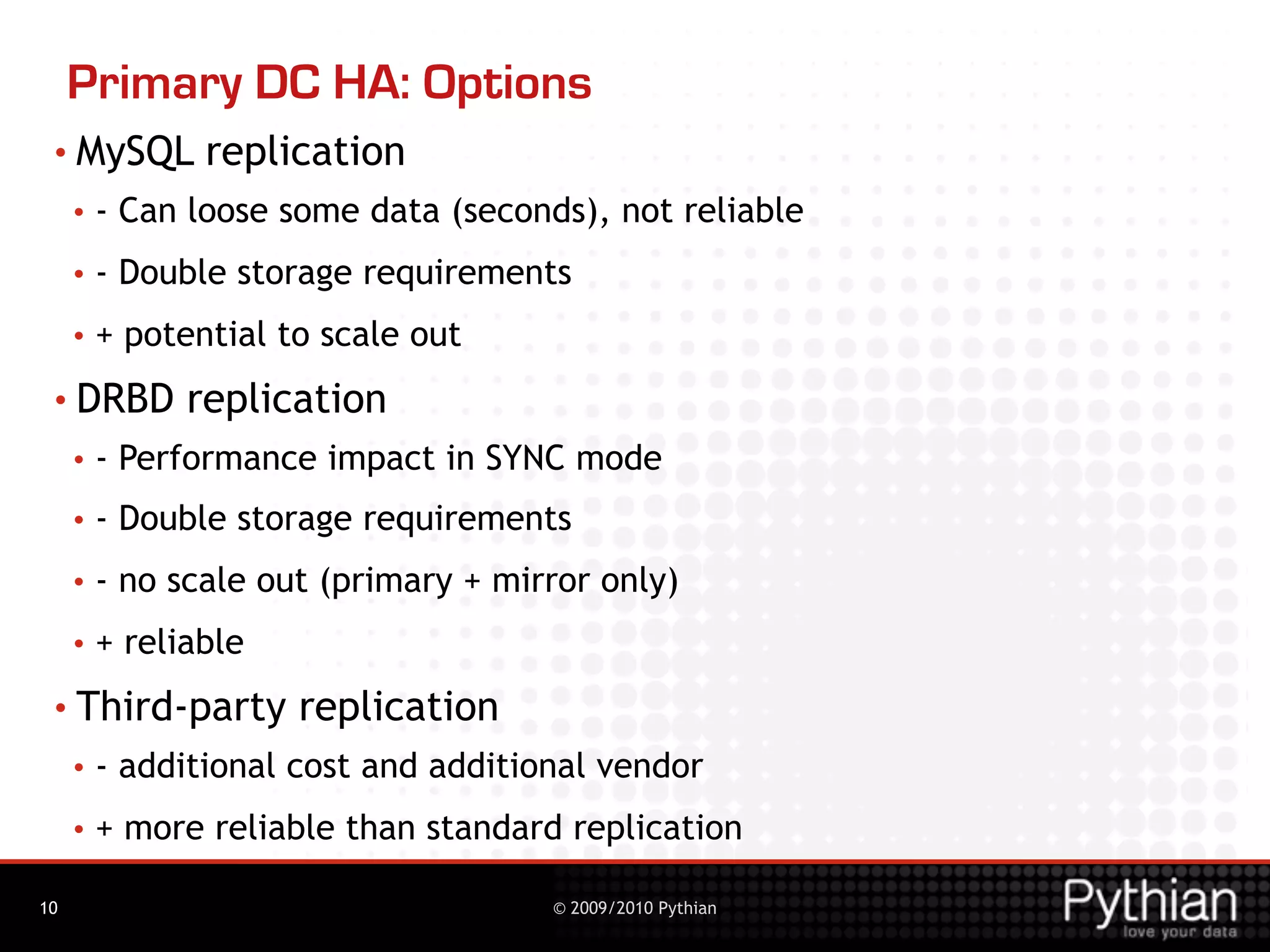 Primary DC HA: Options
 • MySQL        replication
     •   - Can loose some data (seconds), not reliable
     •   - Double storage requirements
     •   + potential to scale out
 • DRBD        replication
     •   - Performance impact in SYNC mode
     •   - Double storage requirements
     •   - no scale out (primary + mirror only)
     •   + reliable
 • Third-party        replication
     •   - additional cost and additional vendor
     •   + more reliable than standard replication

10                                    © 2009/2010 Pythian
 