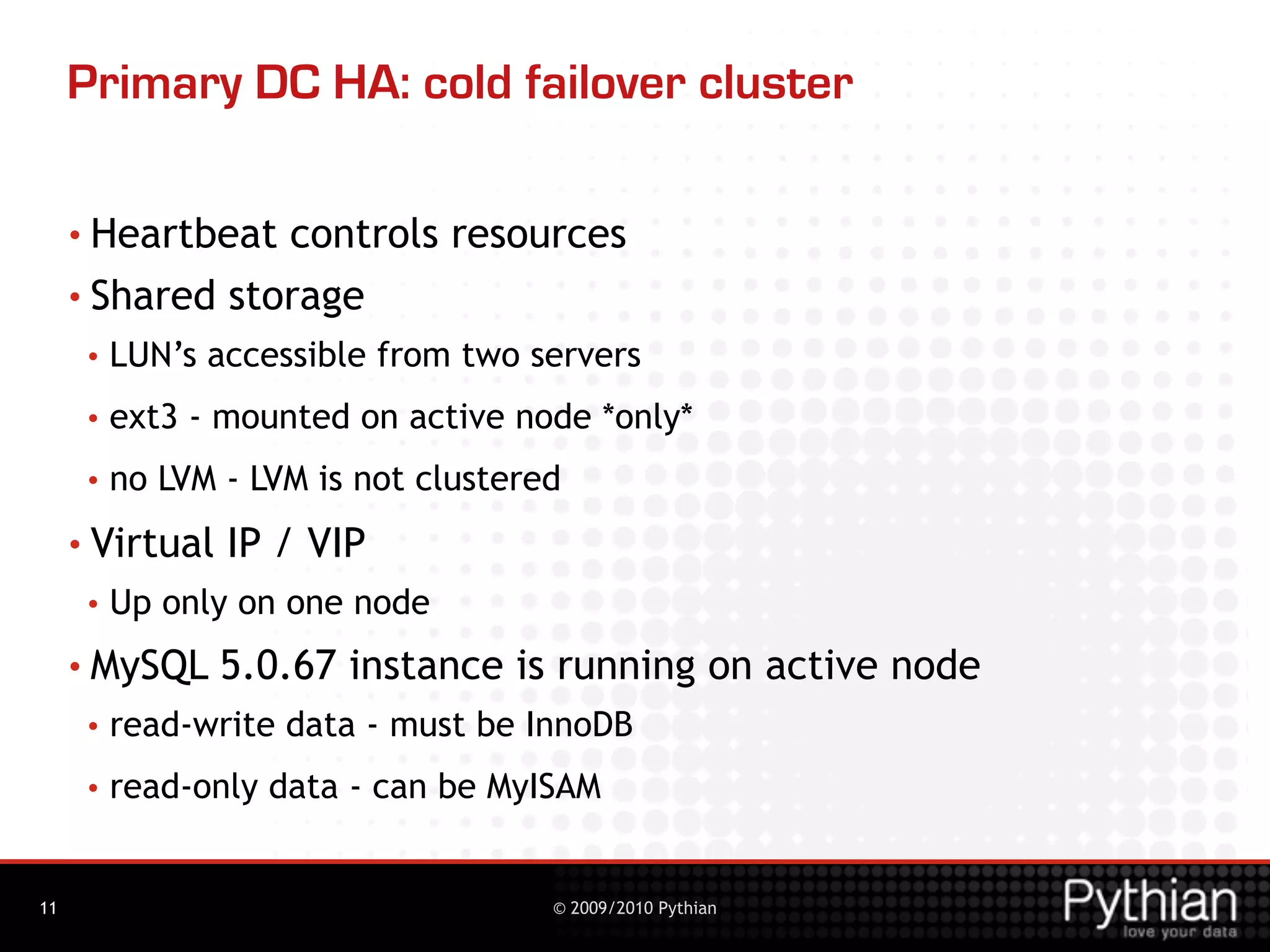 Primary DC HA: cold failover cluster

     • Heartbeat controls resources
     • Shared storage
      •   LUN’s accessible from two servers
      •   ext3 - mounted on active node *only*
      •   no LVM - LVM is not clustered
     • Virtual   IP / VIP
      •   Up only on one node
     • MySQL     5.0.67 instance is running on active node
      •   read-write data - must be InnoDB
      •   read-only data - can be MyISAM


11                                    © 2009/2010 Pythian
 