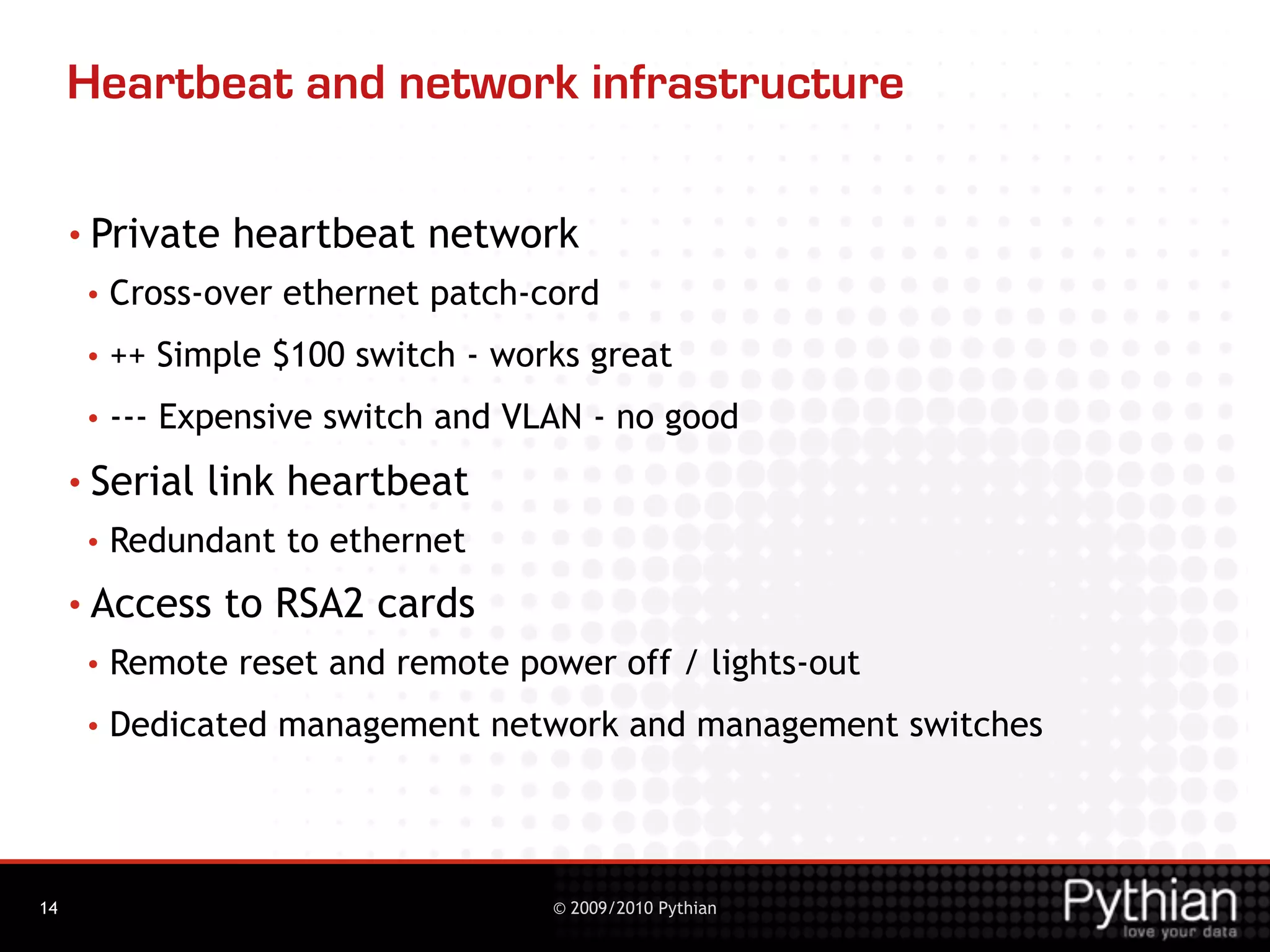 Heartbeat and network infrastructure

     • Private   heartbeat network
      •   Cross-over ethernet patch-cord
      •   ++ Simple $100 switch - works great
      •   --- Expensive switch and VLAN - no good
     • Serial   link heartbeat
      •   Redundant to ethernet
     • Access    to RSA2 cards
      •   Remote reset and remote power off / lights-out
      •   Dedicated management network and management switches




14                                   © 2009/2010 Pythian
 