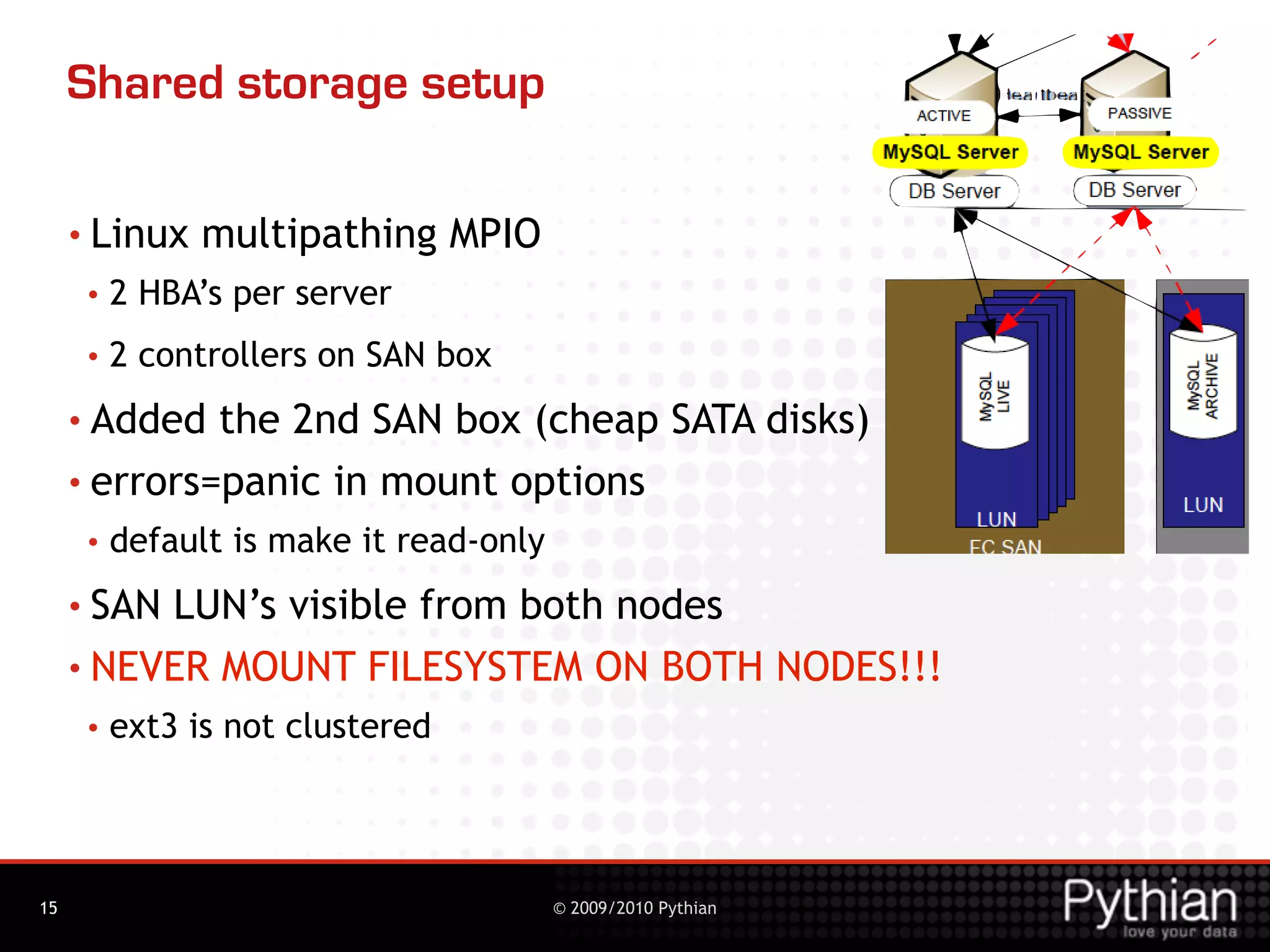 Shared storage setup

     • Linux   multipathing MPIO
      •   2 HBA’s per server
      •   2 controllers on SAN box
     • Added  the 2nd SAN box (cheap SATA disks)
     • errors=panic in mount options
      •   default is make it read-only
     • SANLUN’s visible from both nodes
     • NEVER MOUNT FILESYSTEM ON BOTH NODES!!!
      •   ext3 is not clustered




15                                       © 2009/2010 Pythian
 