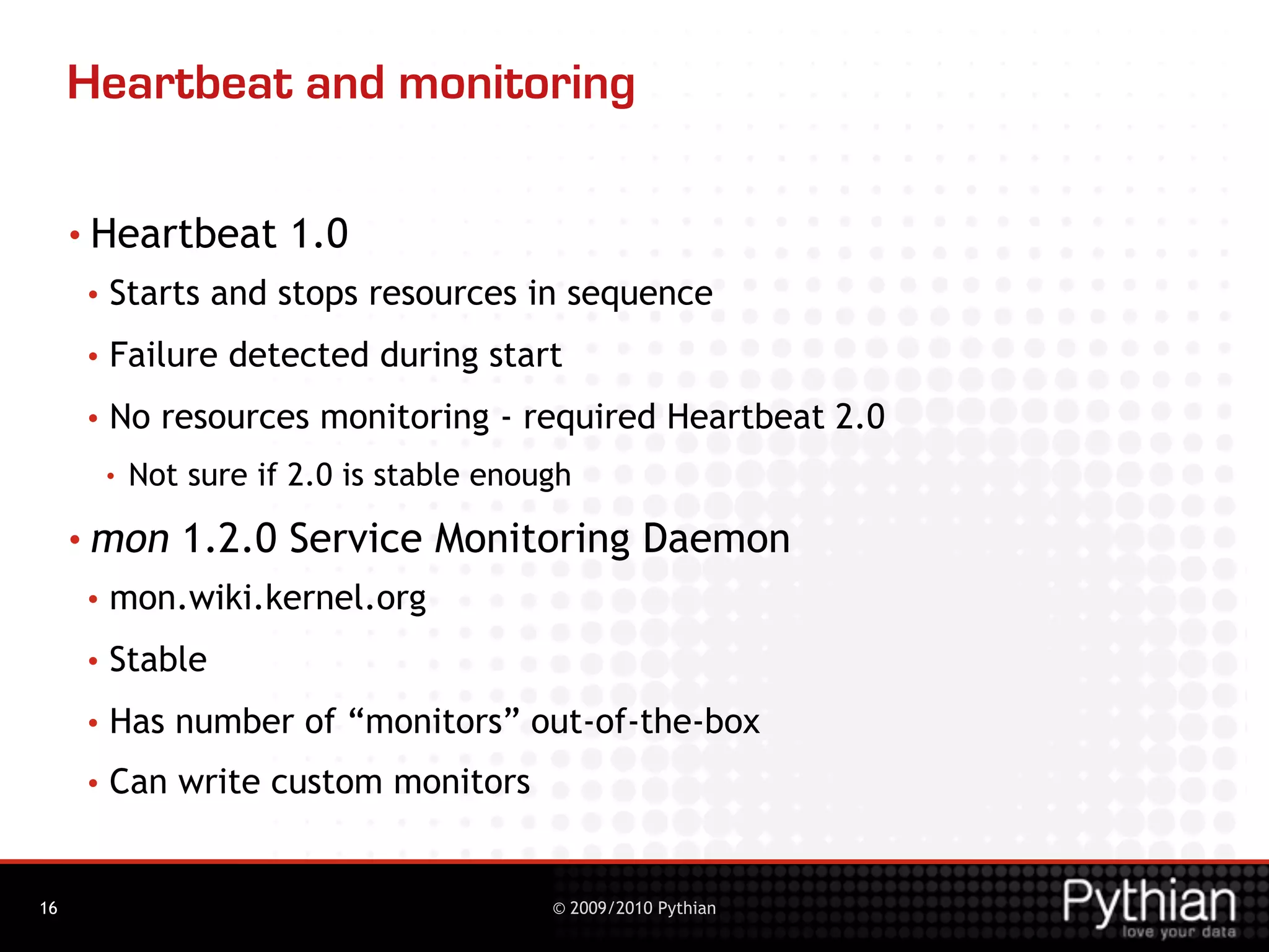 Heartbeat and monitoring

     • Heartbeat        1.0
     •   Starts and stops resources in sequence
     •   Failure detected during start
     •   No resources monitoring - required Heartbeat 2.0
         •   Not sure if 2.0 is stable enough
     • mon      1.2.0 Service Monitoring Daemon
     •   mon.wiki.kernel.org
     •   Stable
     •   Has number of “monitors” out-of-the-box
     •   Can write custom monitors


16                                         © 2009/2010 Pythian
 