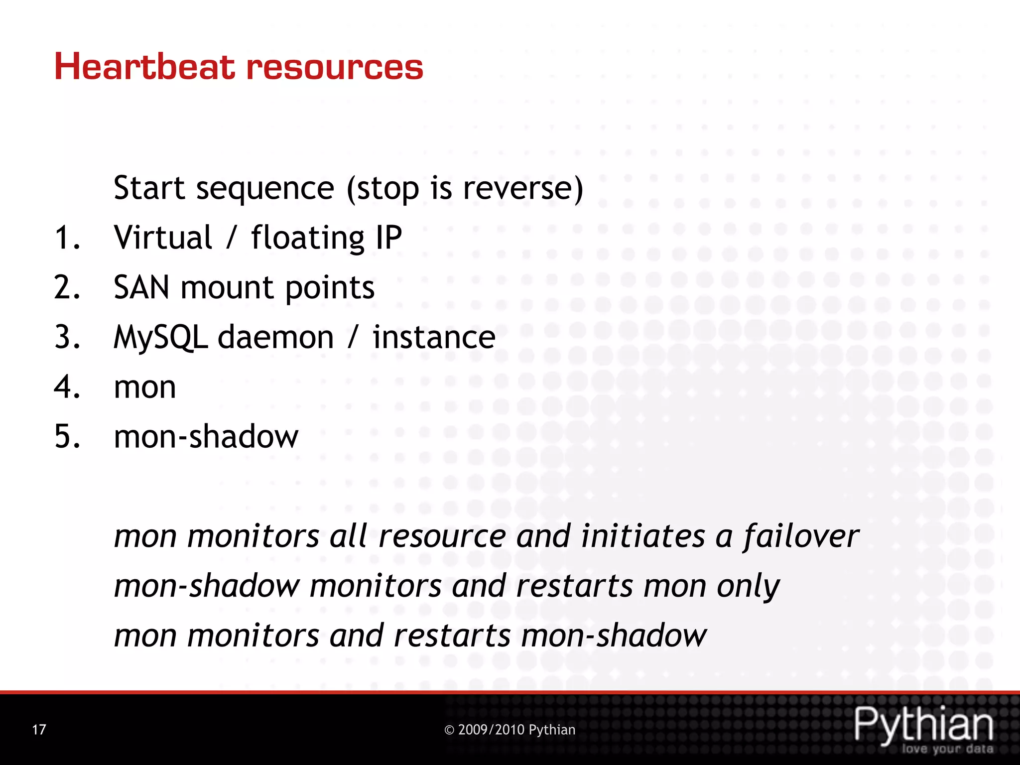Heartbeat resources

          Start sequence (stop is reverse)
     1.   Virtual / floating IP
     2.   SAN mount points
     3.   MySQL daemon / instance
     4.   mon
     5.   mon-shadow


          mon monitors all resource and initiates a failover
          mon-shadow monitors and restarts mon only
          mon monitors and restarts mon-shadow

17                              © 2009/2010 Pythian
 