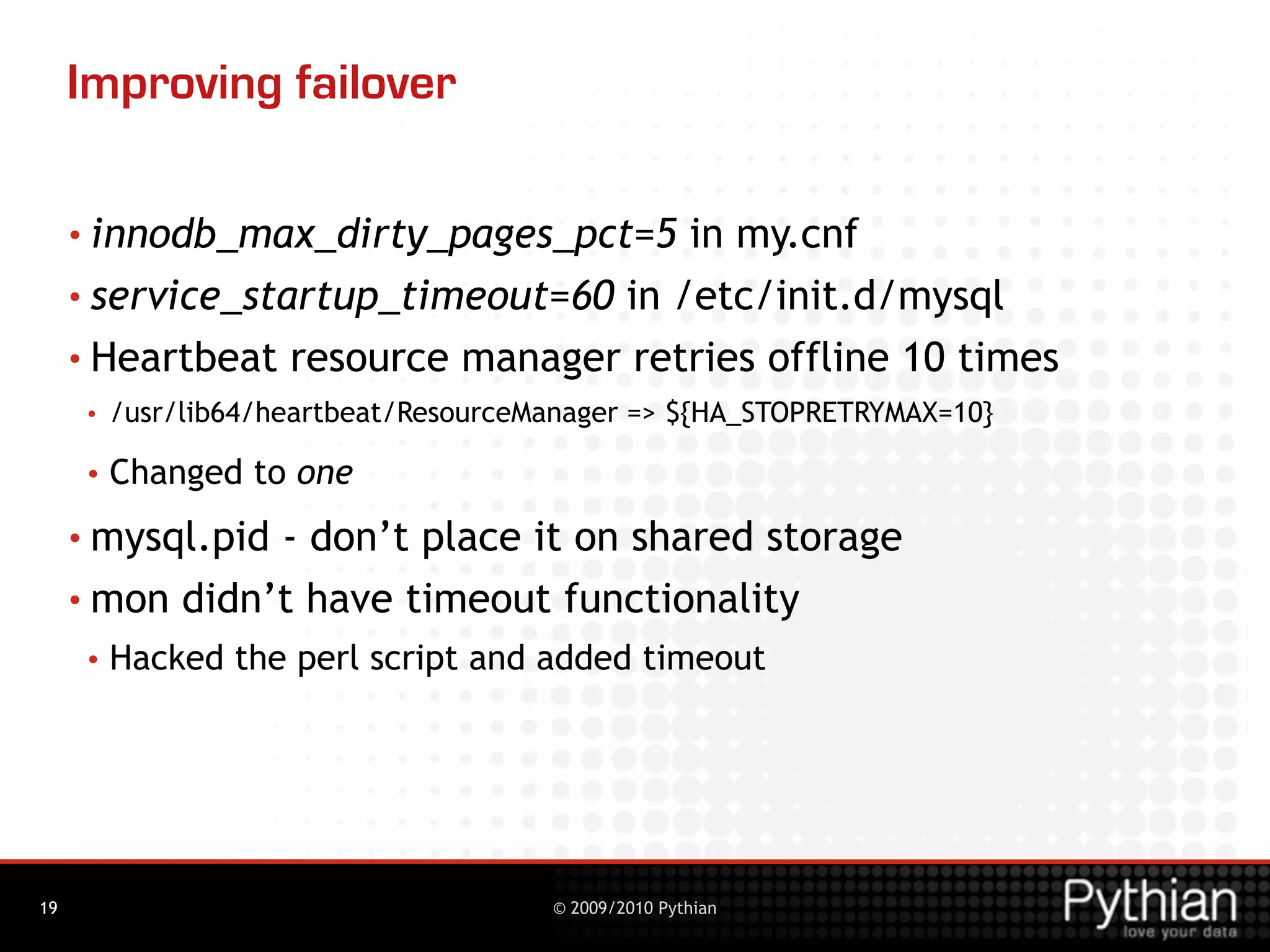 Improving failover

     • innodb_max_dirty_pages_pct=5   in my.cnf
     • service_startup_timeout=60 in /etc/init.d/mysql

     • Heartbeat resource manager retries offline 10 times
      •   /usr/lib64/heartbeat/ResourceManager => ${HA_STOPRETRYMAX=10}

      •   Changed to one
     • mysql.pid- don’t place it on shared storage
     • mon didn’t have timeout functionality
      •   Hacked the perl script and added timeout




19                                      © 2009/2010 Pythian
 
