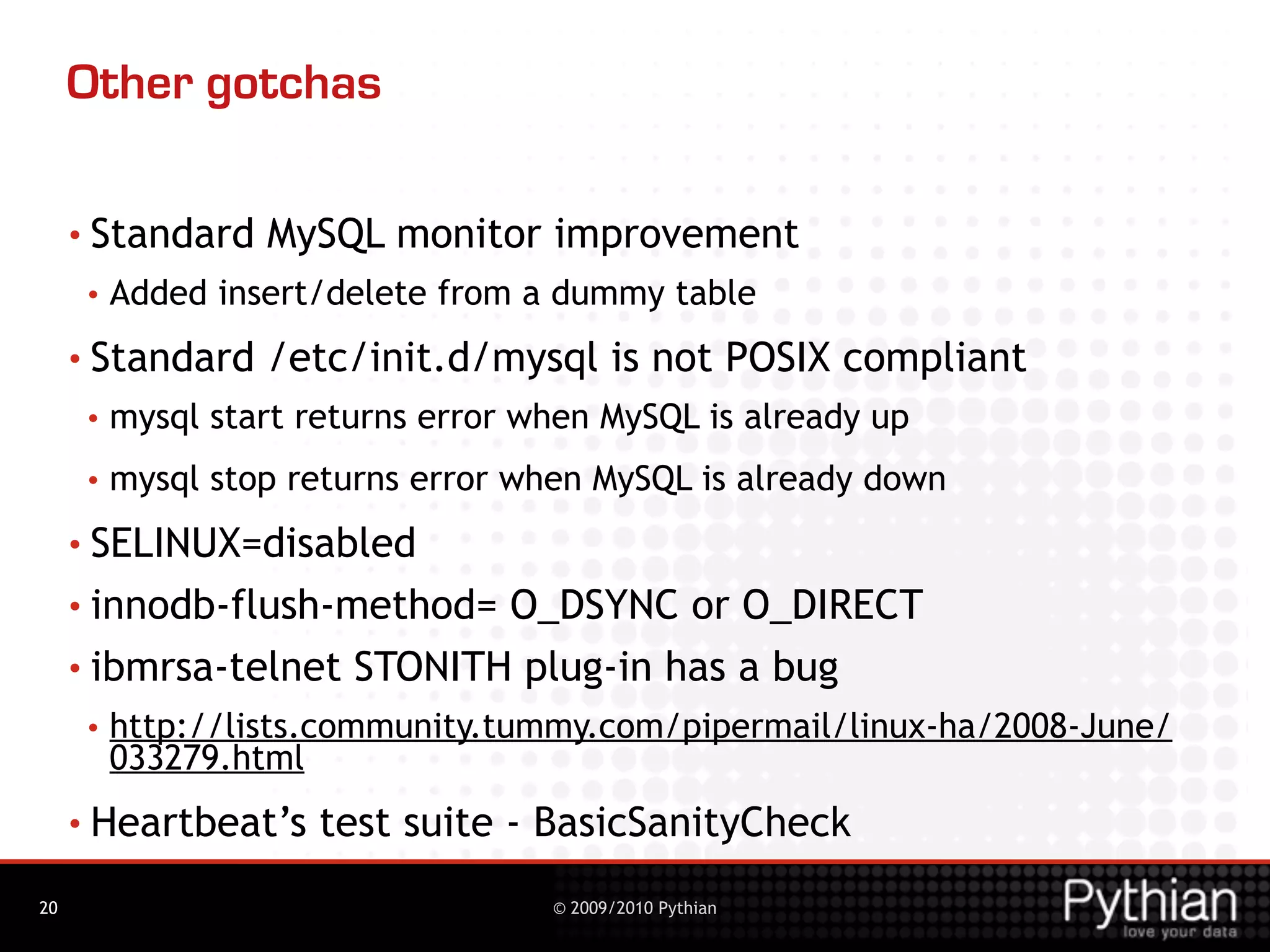 Other gotchas

     • Standard    MySQL monitor improvement
      •   Added insert/delete from a dummy table
     • Standard    /etc/init.d/mysql is not POSIX compliant
      •   mysql start returns error when MySQL is already up
      •   mysql stop returns error when MySQL is already down
     • SELINUX=disabled

     • innodb-flush-method= O_DSYNC or O_DIRECT
     • ibmrsa-telnet STONITH plug-in has a bug
      •   http://lists.community.tummy.com/pipermail/linux-ha/2008-June/
          033279.html
     • Heartbeat’s     test suite - BasicSanityCheck
20                                   © 2009/2010 Pythian
 