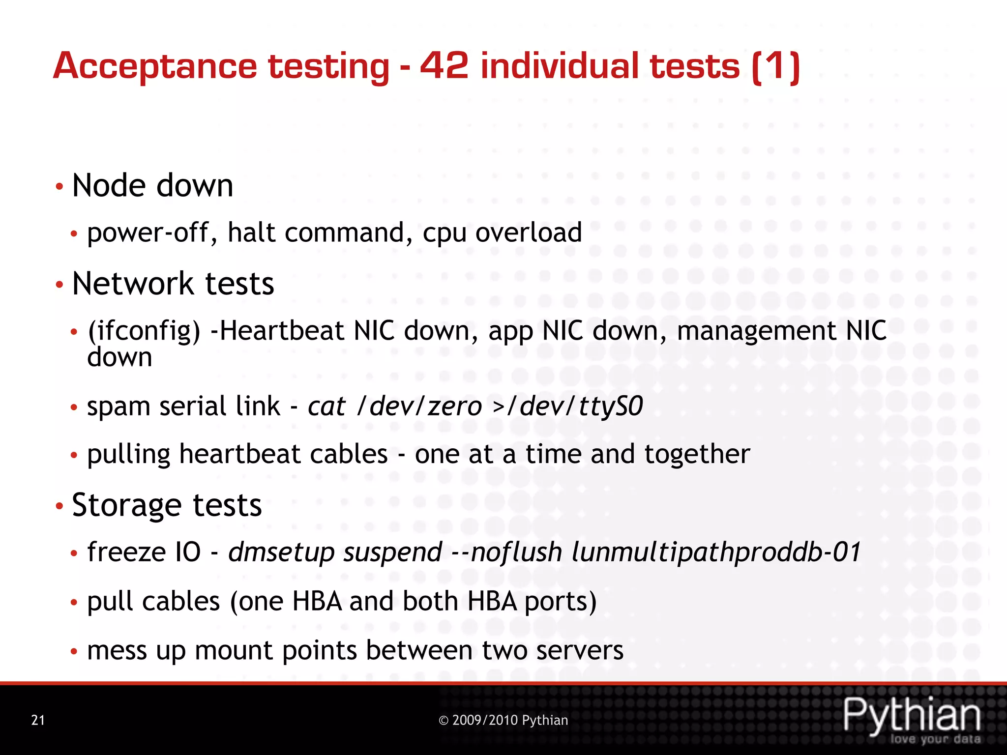 Acceptance testing - 42 individual tests (1)

     • Node    down
      •   power-off, halt command, cpu overload
     • Network     tests
      •   (ifconfig) -Heartbeat NIC down, app NIC down, management NIC
          down
      •   spam serial link - cat /dev/zero >/dev/ttyS0
      •   pulling heartbeat cables - one at a time and together
     • Storage    tests
      •   freeze IO - dmsetup suspend --noflush lunmultipathproddb-01
      •   pull cables (one HBA and both HBA ports)
      •   mess up mount points between two servers

21                                    © 2009/2010 Pythian
 