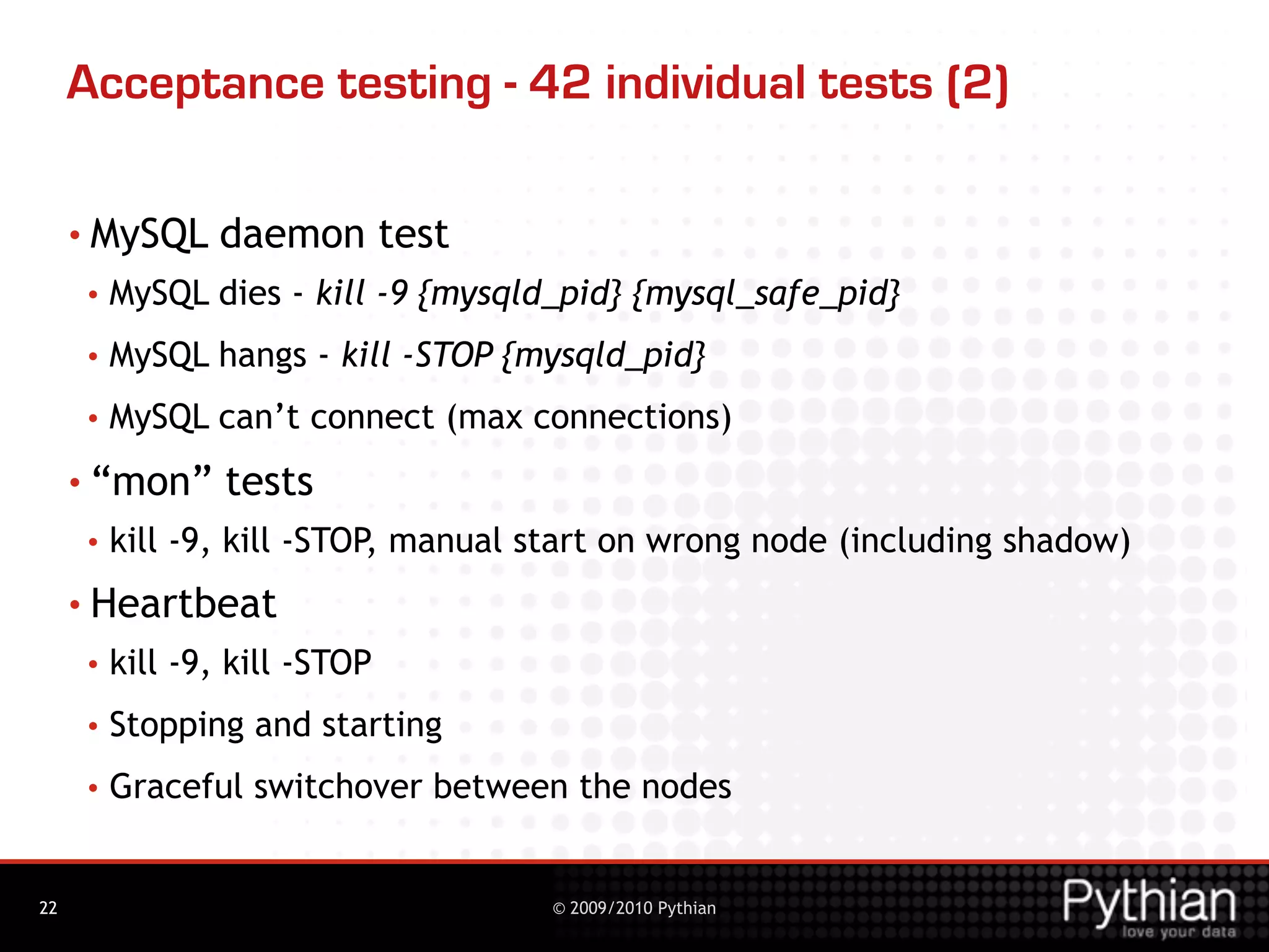 Acceptance testing - 42 individual tests (2)

     • MySQL    daemon test
     •   MySQL dies - kill -9 {mysqld_pid} {mysql_safe_pid}
     •   MySQL hangs - kill -STOP {mysqld_pid}
     •   MySQL can’t connect (max connections)
     • “mon”     tests
     •   kill -9, kill -STOP, manual start on wrong node (including shadow)
     • Heartbeat
     •   kill -9, kill -STOP
     •   Stopping and starting
     •   Graceful switchover between the nodes


22                                   © 2009/2010 Pythian
 