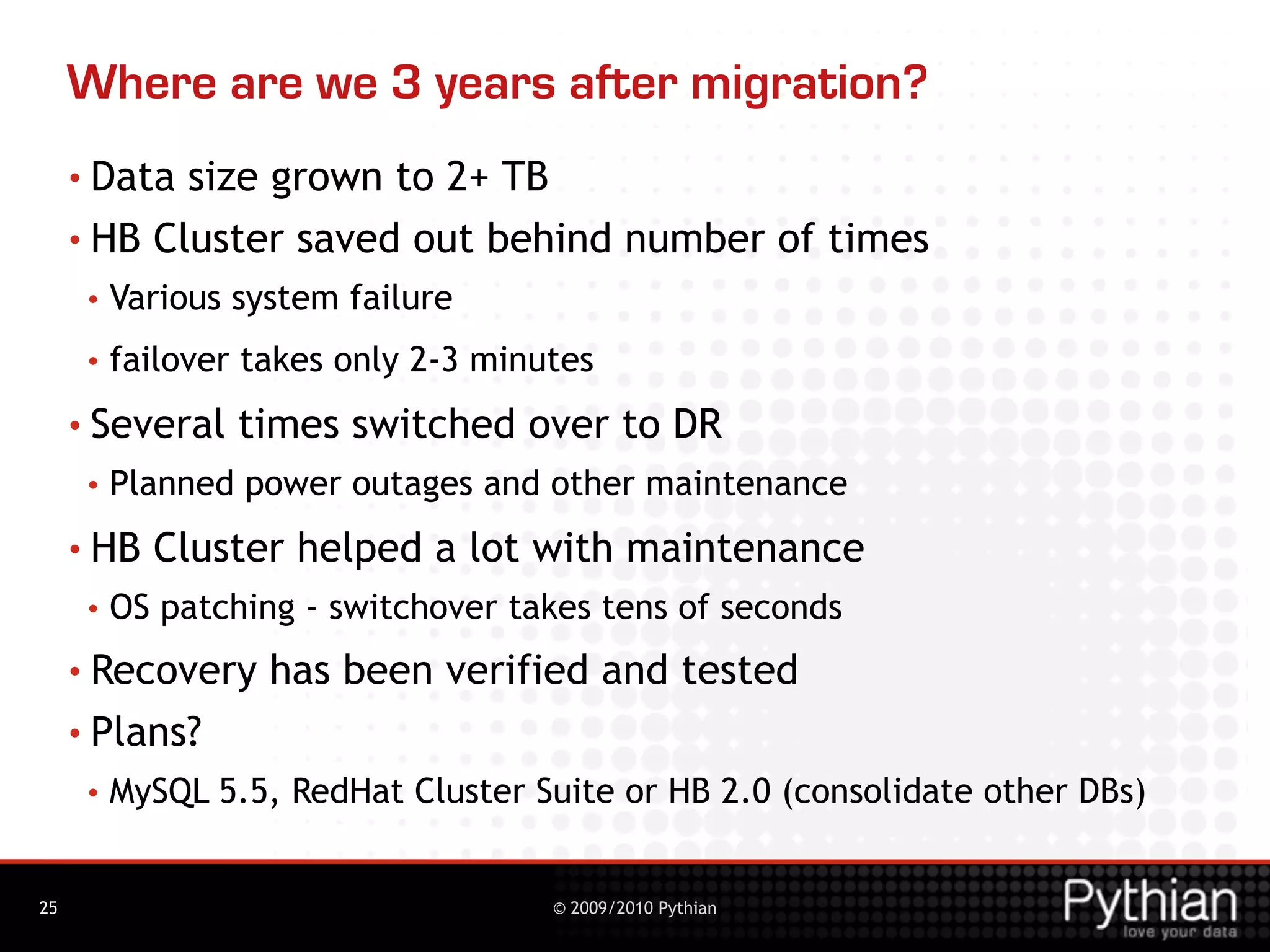 Where are we 3 years after migration?
     • Data size grown to 2+ TB
     • HB Cluster saved out behind number of times
      •   Various system failure
      •   failover takes only 2-3 minutes
     • Several    times switched over to DR
      •   Planned power outages and other maintenance
     • HB   Cluster helped a lot with maintenance
      •   OS patching - switchover takes tens of seconds
     • Recovery     has been verified and tested
     • Plans?
      •   MySQL 5.5, RedHat Cluster Suite or HB 2.0 (consolidate other DBs)


25                                    © 2009/2010 Pythian
 