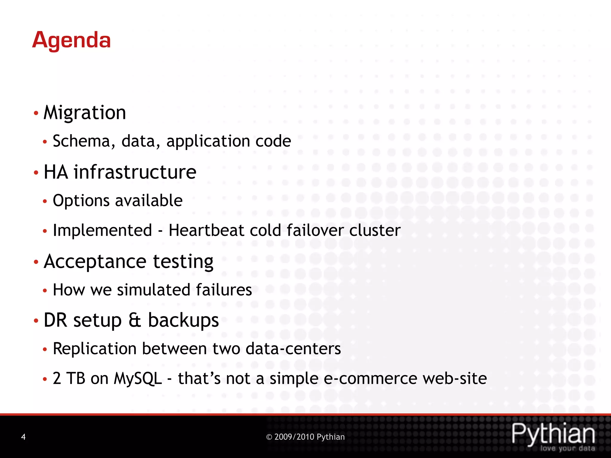 Agenda

    • Migration
     •   Schema, data, application code
    • HA   infrastructure
     •   Options available
     •   Implemented - Heartbeat cold failover cluster
    • Acceptance      testing
     •   How we simulated failures
    • DR   setup & backups
     •   Replication between two data-centers
     •   2 TB on MySQL - that’s not a simple e-commerce web-site


4                                    © 2009/2010 Pythian
 