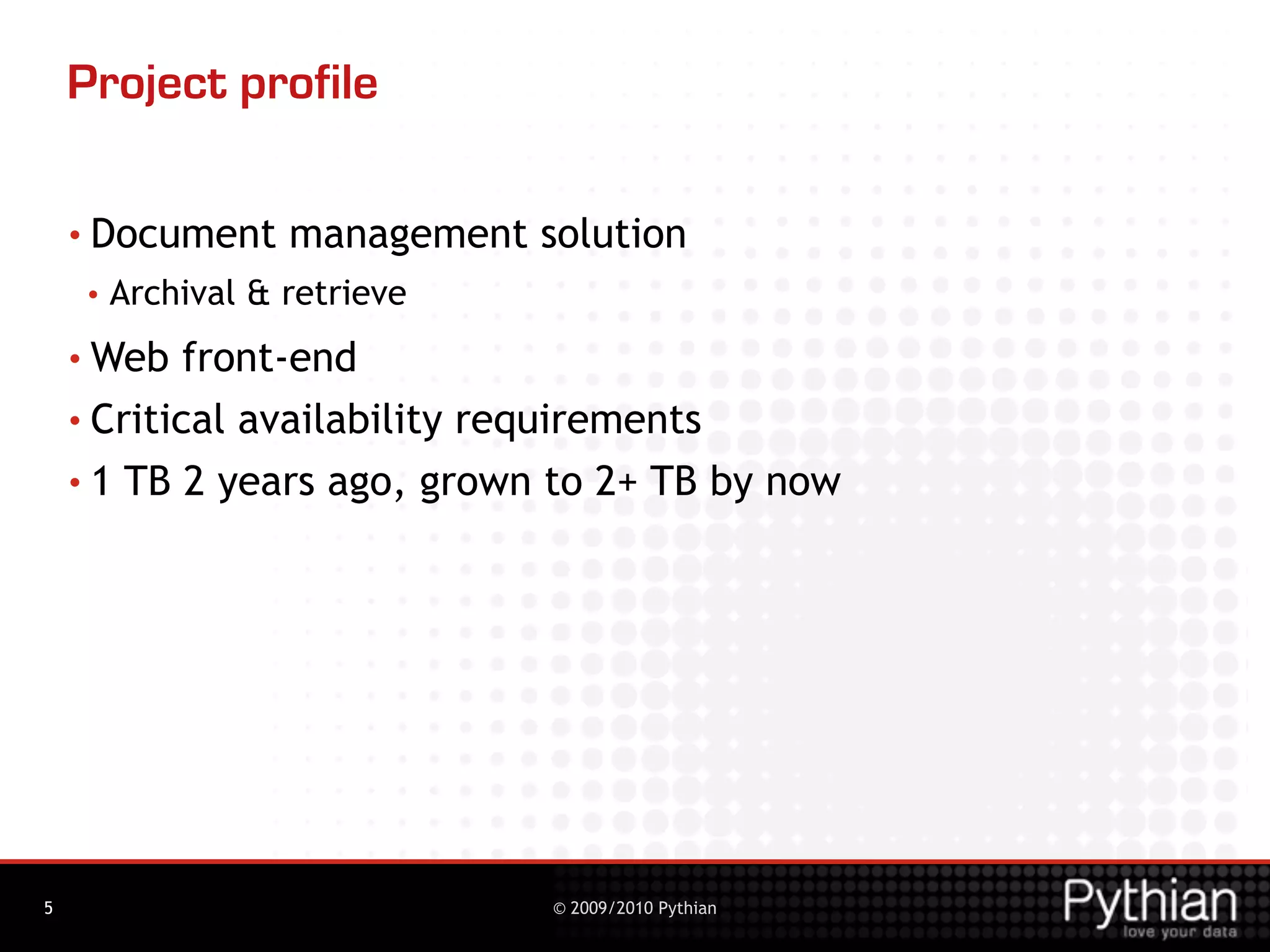 Project profile

    • Document      management solution
     •   Archival & retrieve
    • Web   front-end
    • Critical availability requirements

    • 1 TB 2 years ago, grown to 2+ TB by now




5                               © 2009/2010 Pythian
 