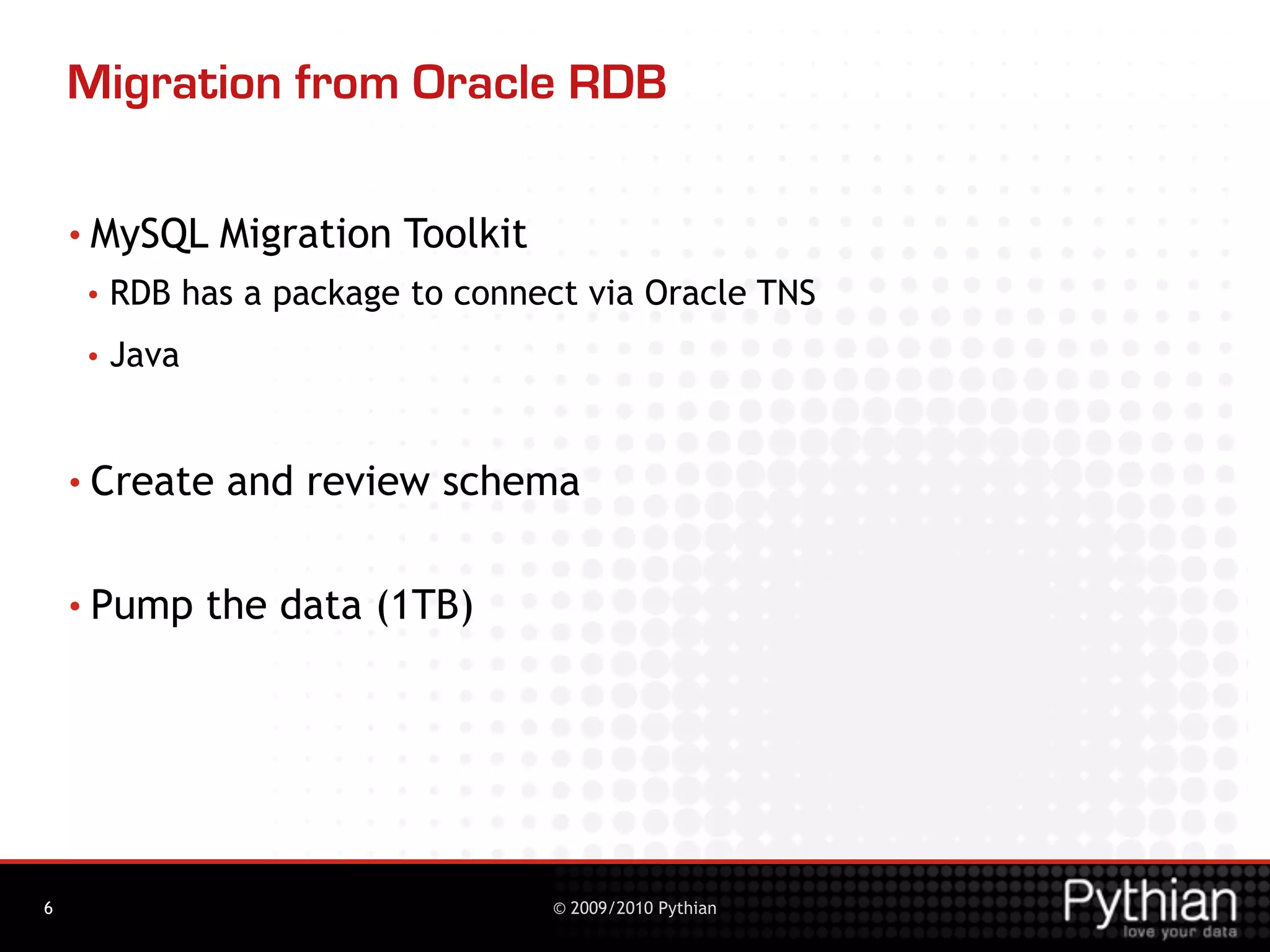 Migration from Oracle RDB

    • MySQL     Migration Toolkit
     •   RDB has a package to connect via Oracle TNS
     •   Java


    • Create     and review schema

    • Pump      the data (1TB)




6                                   © 2009/2010 Pythian
 
