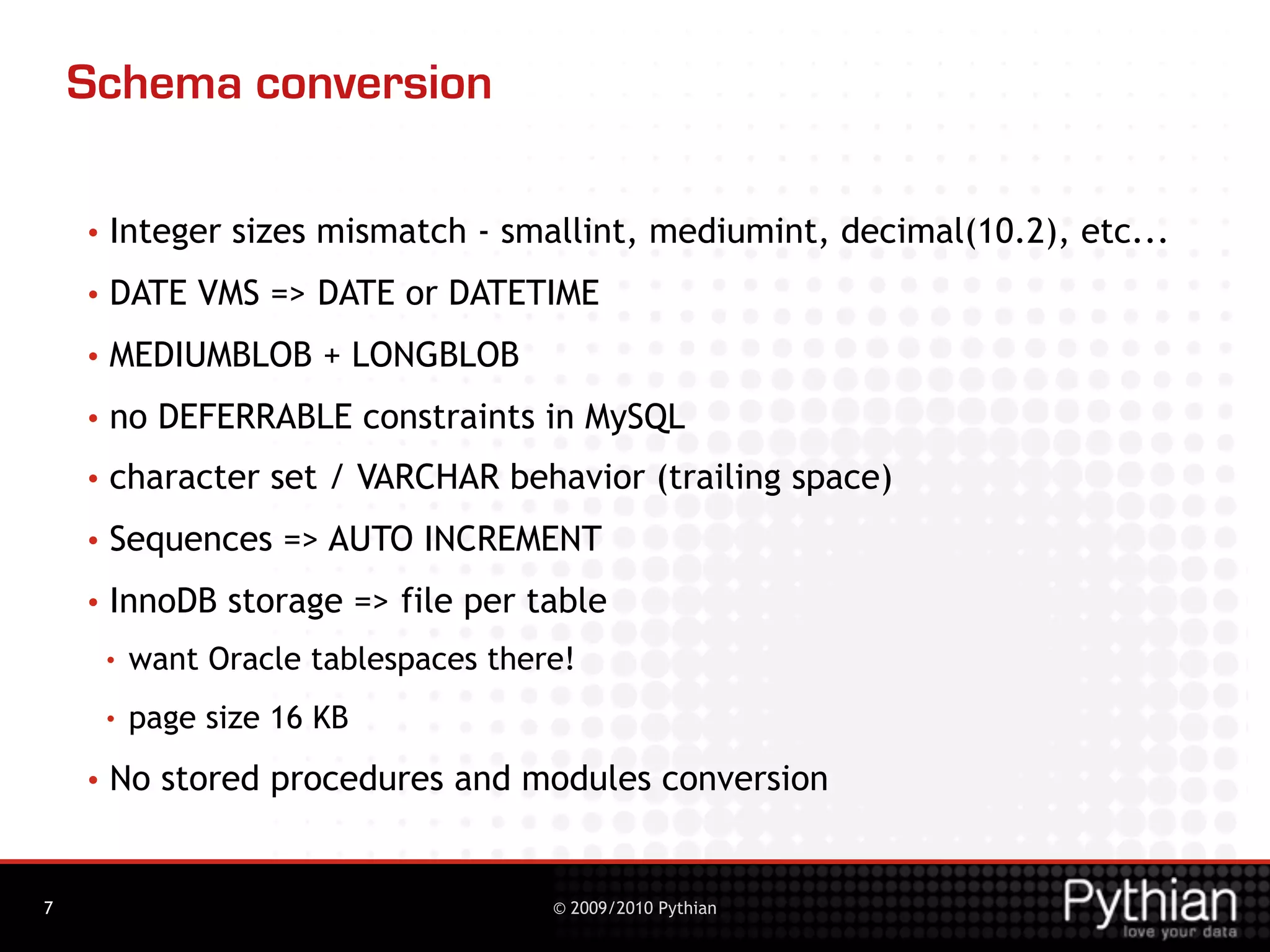 Schema conversion

    •   Integer sizes mismatch - smallint, mediumint, decimal(10.2), etc...
    •   DATE VMS => DATE or DATETIME
    •   MEDIUMBLOB + LONGBLOB
    •   no DEFERRABLE constraints in MySQL
    •   character set / VARCHAR behavior (trailing space)
    •   Sequences => AUTO INCREMENT
    •   InnoDB storage => file per table
        •   want Oracle tablespaces there!
        •   page size 16 KB
    •   No stored procedures and modules conversion


7                                       © 2009/2010 Pythian
 