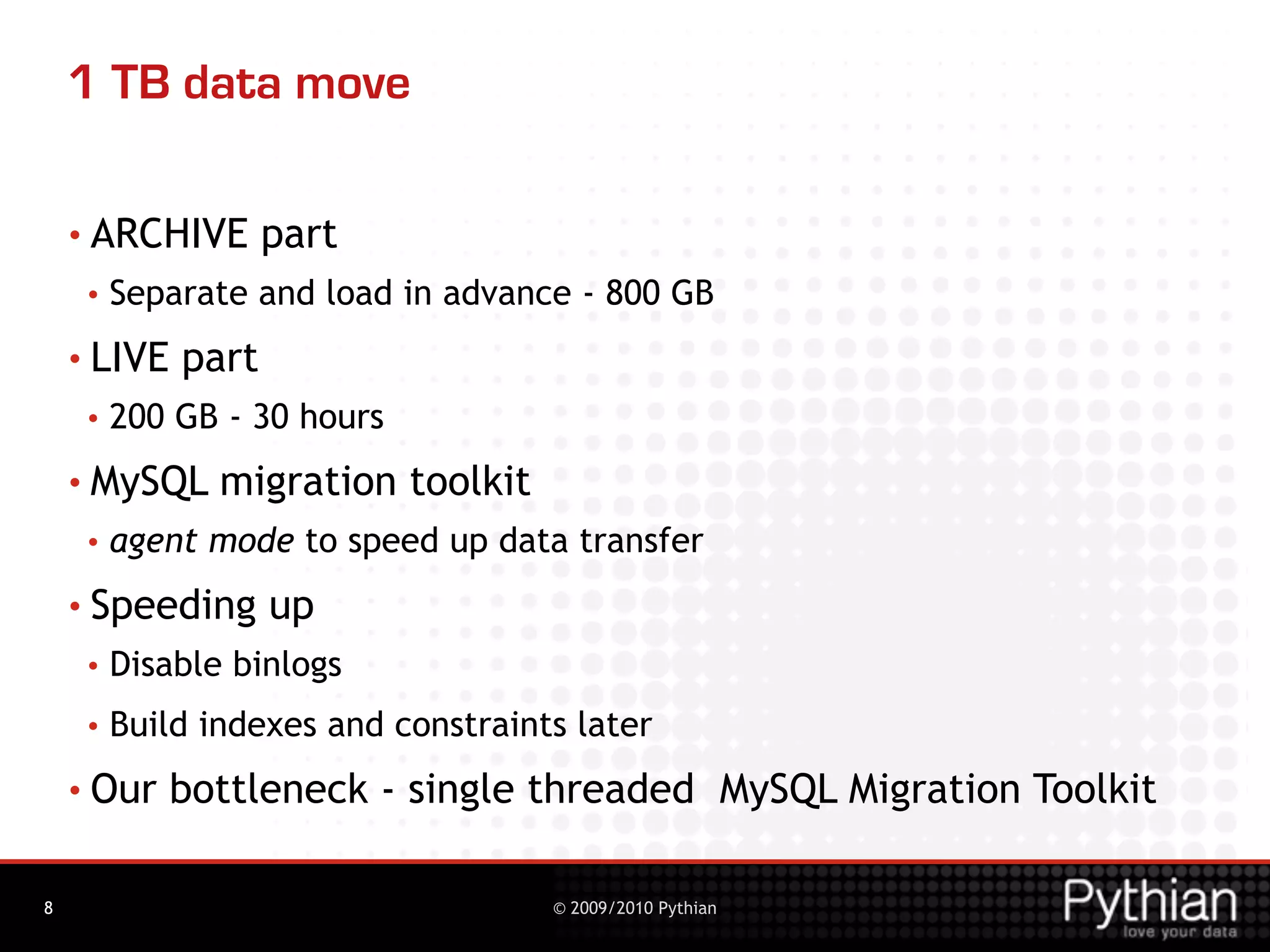 1 TB data move

    • ARCHIVE       part
     •   Separate and load in advance - 800 GB
    • LIVE   part
     •   200 GB - 30 hours
    • MySQL     migration toolkit
     •   agent mode to speed up data transfer
    • Speeding      up
     •   Disable binlogs
     •   Build indexes and constraints later
    • Our    bottleneck - single threaded MySQL Migration Toolkit

8                                    © 2009/2010 Pythian
 