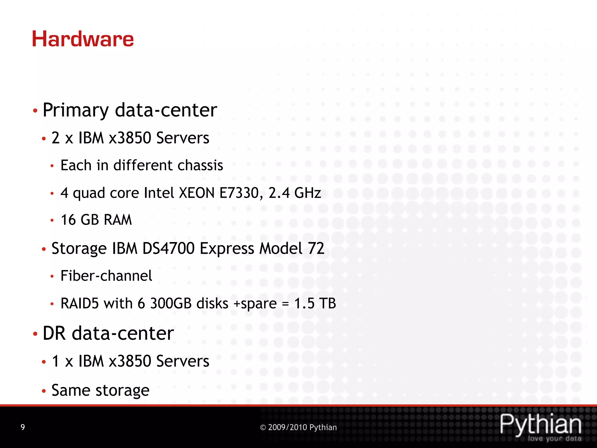 Hardware

    • Primary        data-center
     •   2 x IBM x3850 Servers
         •   Each in different chassis
         •   4 quad core Intel XEON E7330, 2.4 GHz
         •   16 GB RAM
     •   Storage IBM DS4700 Express Model 72
         •   Fiber-channel
         •   RAID5 with 6 300GB disks +spare = 1.5 TB
    • DR      data-center
     •   1 x IBM x3850 Servers
     •   Same storage

9                                        © 2009/2010 Pythian
 