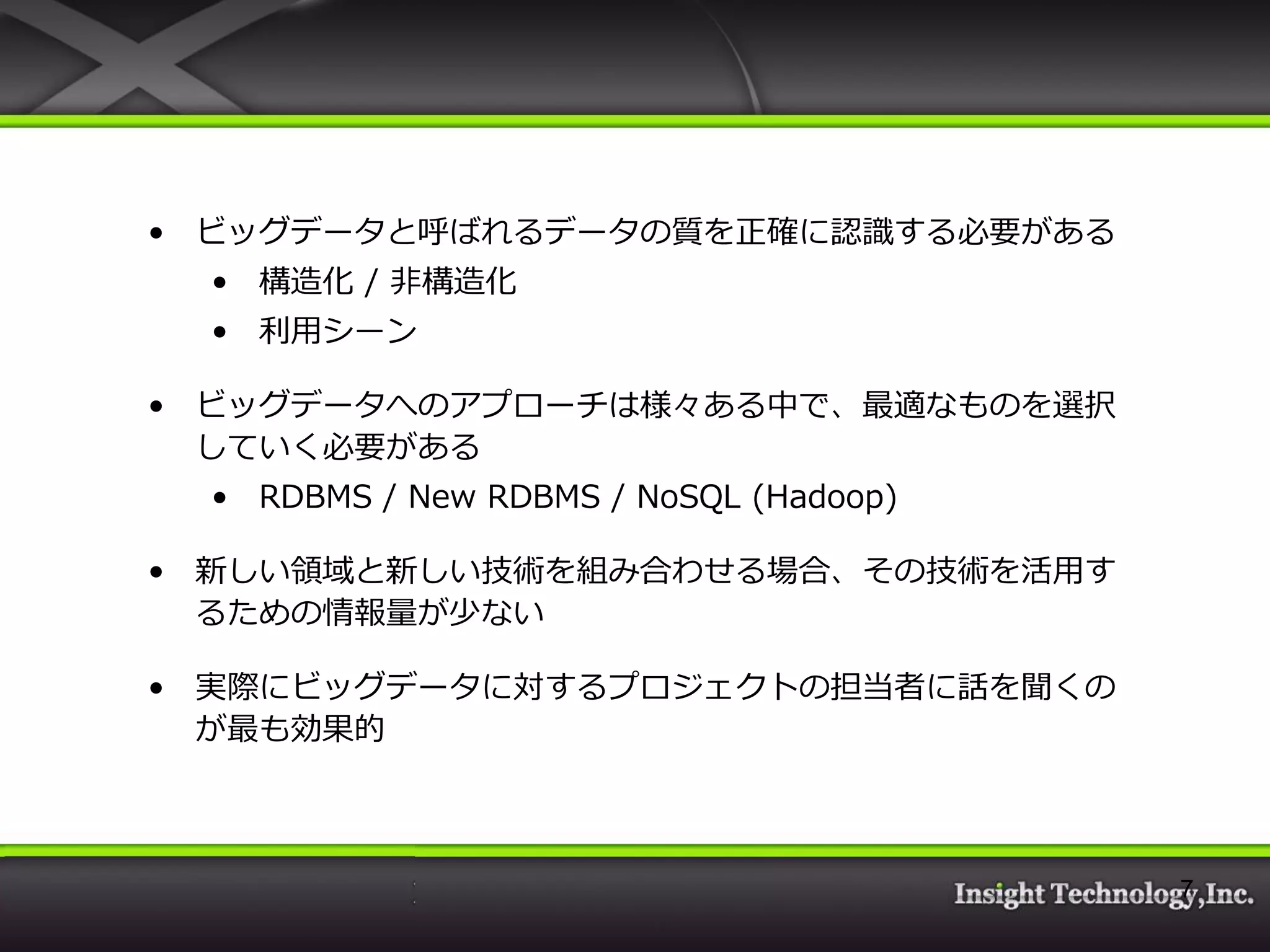 • ビッグデータと呼ばれるデータの質を正確に認識する必要がある • 構造化 / 非構造化 • 利用シーン • ビッグデータへのアプローチは様々ある中で、最適なものを選択 していく必要がある • RDBMS / New RDBMS / NoSQL (Hadoop) • 新しい領域と新しい技術を組み合わせる場合、その技術を活用す るための情報量が少ない • 実際にビッグデータに対するプロジェクトの担当者に話を聞くの が最も効果的 7 