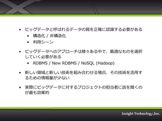 • ビッグデータと呼ばれるデータの質を正確に認識する必要がある
  • 構造化 / 非構造化
  • 利用シーン

• ビッグデータへのアプローチは様々ある中で、最適なものを選択
  していく必要がある
  • RDBMS / New RDBMS / NoSQL (Hadoop)

• 新しい領域と新しい技術を組み合わせる場合、その技術を活用す
  るための情報量が少ない

• 実際にビッグデータに対するプロジェクトの担当者に話を聞くの
  が最も効果的



                                         7
 