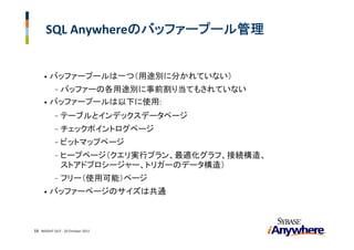 SQL Anywhereのバッファープール管理


     •   バッファープールは一つ（用途別に分かれていない）
        バッファーの各用途別に事前割り当てもされていない
           -
     • バッファープールは以下に使用:

           -   テーブルとインデックスデータページ
           -   チェックポイントログページ
           -   ビットマップページ
           -   ヒープページ（クエリ実行プラン、最適化グラフ、接続構造、
               ストアドプロシージャー、トリガーのデータ構造）
           -   フリー（使用可能）ページ
     •   バッファーページのサイズは共通



13 INSIGHT OUT ‐ 20 October 2011
 