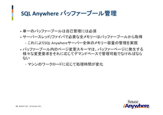 SQL Anywhere バッファープール管理

     • 単一のバッファープールは自己管理には必須
     • サーバースレッド/ファイバで必要な全メモリーはバッファープールから取得
           -   これによりSQL Anywhereサーバー全体のメモリー容量の管理を実現
     •   バッファープール内のページ変更スキーマは、バッファーページに発生する
         様々な変更要求をそれに応じてデマンドベースで管理可能でなければなら
         ない
           -   マシンのワークロードに応じて処理時間が変化




14 INSIGHT OUT ‐ 20 October 2011
 